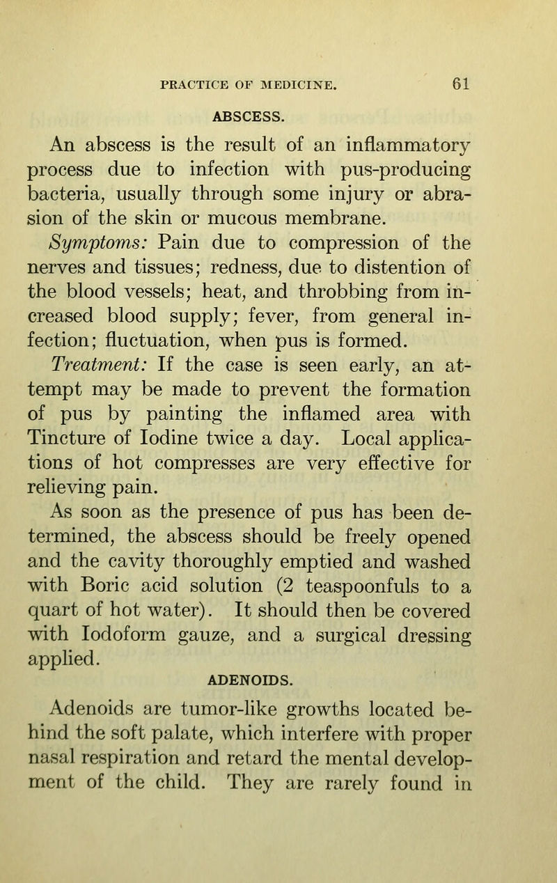 ABSCESS. An abscess is the result of an inflammatory process due to infection with pus-producing bacteria, usually through some injury or abra- sion of the skin or mucous membrane. Symptoms: Pain due to compression of the nerves and tissues; redness, due to distention of the blood vessels; heat, and throbbing from in- creased blood supply; fever, from general in- fection; fluctuation, when pus is formed. Treatment: If the case is seen early, an at- tempt may be made to prevent the formation of pus by painting the inflamed area with Tincture of Iodine twice a day. Local applica- tions of hot compresses are very effective for relieving pain. As soon as the presence of pus has been de- termined, the abscess should be freely opened and the cavity thoroughly emptied and washed with Boric acid solution (2 teaspoonfuls to a quart of hot water). It should then be covered with Iodoform gauze, and a surgical dressing applied. ADENOIDS. Adenoids are tumor-like growths located be- hind the soft palate, which interfere with proper nasal respiration and retard the mental develop- ment of the child. They are rarely found in
