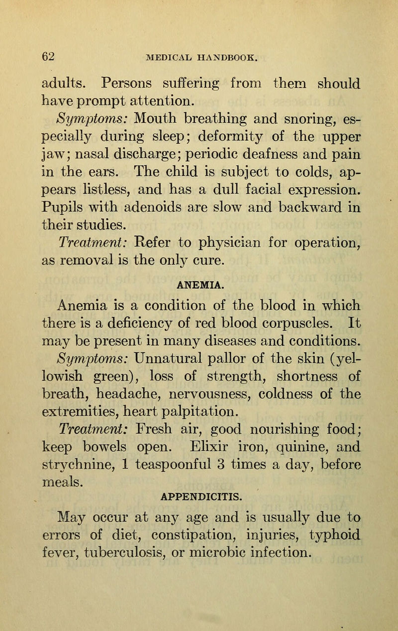 adults. Persons suffering from them should have prompt attention. Symptoms: Mouth breathing and snoring, es- pecially during sleep; deformity of the upper jaw; nasal discharge; periodic deafness and pain in the ears. The child is subject to colds, ap- pears listless, and has a dull facial expression. Pupils with adenoids are slow and backward in their studies. Treatment: Refer to physician for operation, as removal is the only cure. ANEMIA. Anemia is a condition of the blood in which there is a deficiency of red blood corpuscles. It may be present in many diseases and conditions» Symptoms: Unnatural pallor of the skin (yel- lowish green), loss of strength, shortness of breath, headache, nervousness, coldness of the extremities, heart palpitation. Treatment: Fresh air, good nourishing food; keep bowels open. Elixir iron, quinine, and strychnine, 1 teaspoonful 3 times a day, before meals. APPENDICITIS. May occur at any age and is usually due to errors of diet, constipation, injuries, typhoid fever, tuberculosis, or microbic infection.