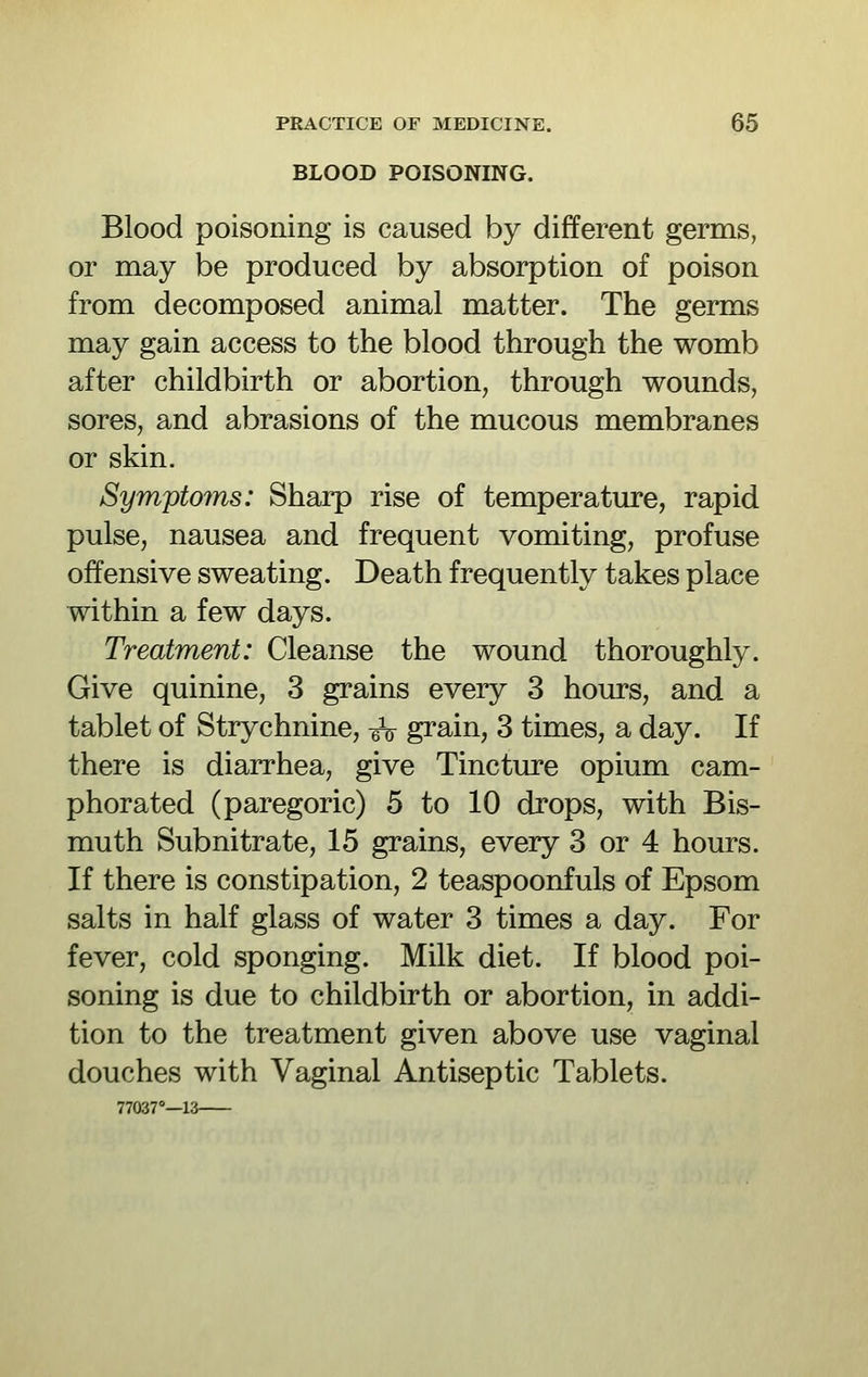 BLOOD POISONING. Blood poisoning is caused by different germs, or may be produced by absorption of poison from decomposed animal matter. The germs may gain access to the blood through the womb after childbirth or abortion, through wounds, sores, and abrasions of the mucous membranes or skin. Symptoms: Sharp rise of temperature, rapid pulse, nausea and frequent vomiting, profuse offensive sweating. Death frequently takes place within a few days. Treatment: Cleanse the wound thoroughly. Give quinine, 3 grains every 3 hours, and a tablet of Strychnine, gV grain, 3 times, a day. If there is diarrhea, give Tincture opium cam- phorated (paregoric) 5 to 10 drops, with Bis- muth Subnitrate, 15 grains, every 3 or 4 hours. If there is constipation, 2 teaspoonfuls of Epsom salts in half glass of water 3 times a day. For fever, cold sponging. Milk diet. If blood poi- soning is due to childbirth or abortion, in addi- tion to the treatment given above use vaginal douches with Vaginal Antiseptic Tablets.