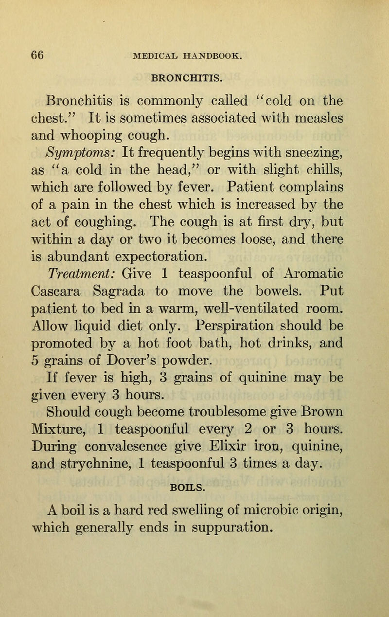 BRONCHITIS. Bronchitis is commonly called '^cold on the chest. It is sometimes associated with measles and whooping cough. Symptoms: It frequently begins with sneezing, as ''a cold in the head, or with slight chills, which are followed by fever. Patient complains of a pain in the chest which is increased by the act of coughing. The cough is at first dry, but within a day or two it becomes loose, and there is abundant expectoration. Treatment: Give 1 teaspoonful of Aromatic Cascara Sagrada to move the bowels. Put patient to bed in a warm, well-ventilated room. Allow liquid diet only. Perspiration should be promoted by a hot foot bath, hot drinks, and 5 grains of Dover's powder. If fever is high, 3 grains of quinine may be given every 3 hours. Should cough become troublesome give Brown Mixture, 1 teaspoonful every 2 or 3 hours. During convalesence give Elixir iron, quinine, and strychnine, 1 teaspoonful 3 times a day. BOILS. A boil is a hard red swelling of microbic origin, which generally ends in suppuration.