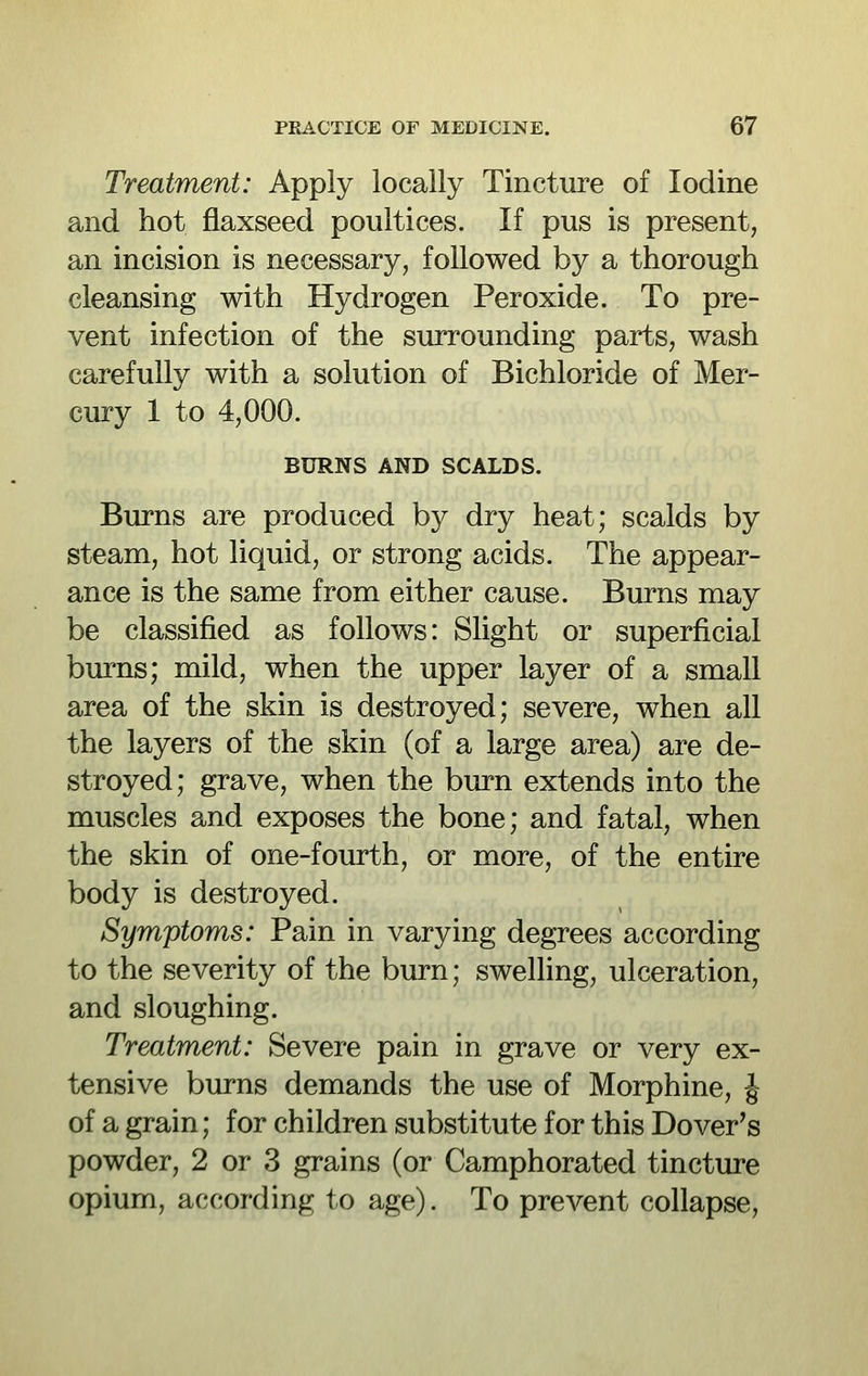 Treatment: Apply locally Tincture of Iodine and hot flaxseed poultices. If pus is present, an incision is necessary, followed by a thorough cleansing with Hydrogen Peroxide. To pre- vent infection of the surrounding parts, wash carefully with a solution of Bichloride of Mer- cury 1 to 4,000. BURNS AND SCALDS. Burns are produced by dry heat; scalds by steam, hot liquid, or strong acids. The appear- ance is the same from either cause. Burns may be classified as follows: Slight or superficial burns; mild, when the upper layer of a small area of the skin is destroyed; severe, when all the layers of the skin (of a large area) are de- stroyed; grave, when the burn extends into the muscles and exposes the bone; and fatal, when the skin of one-fourth, or more, of the entire body is destroyed. Symptoms: Pain in varying degrees according to the severity of the burn; swelling, ulceration, and sloughing. Treatment: Severe pain in grave or very ex- tensive burns demands the use of Morphine, J of a grain; for children substitute for this Dover's powder, 2 or 3 grains (or Camphorated tincture opium, according to age). To prevent collapse,
