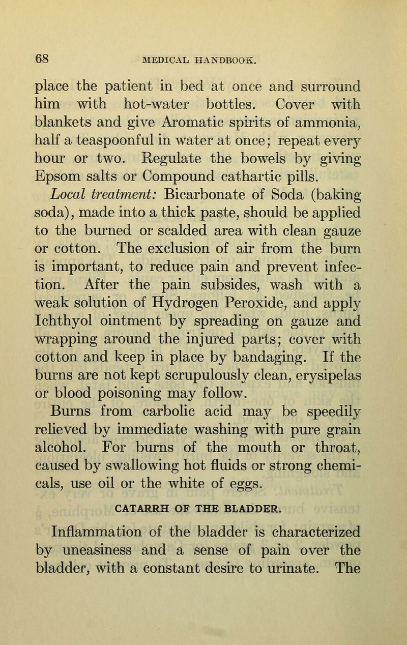place the patient in bed at once and surround him with hot-water bottles. Cover with blankets and give Aromatic spirits of ammonia, half a teaspoonful in water at once; repeat every hour or two. Regulate the bowels by giving Epsom salts or Compound cathartic pills. Local treatment: Bicarbonate of Soda (baking soda), made into a thick paste, should be applied to the burned or scalded area with clean gauze or cotton. The exclusion of air from the burn is important, to reduce pain and prevent infec- tion. After the pain subsides, wash with a weak solution of Hydrogen Peroxide, and apply Ichthyol ointment by spreading on gauze and wrapping around the injured parts; cover with cotton and keep in place by bandaging. If the burns are not kept scrupulously clean, erysipelas or blood poisoning may follow. Burns from carbolic acid may be speedily relieved by immediate washing with pure grain alcohol. For burns of the mouth or throat, caused by swallowing hot fluids or strong chemi- cals, use oil or the white of eggs. CATARRH OF THE BLADDER. Inflammation of the bladder is characterized by uneasiness and a sense of pain over the bladder, with a constant desire to urinate. The