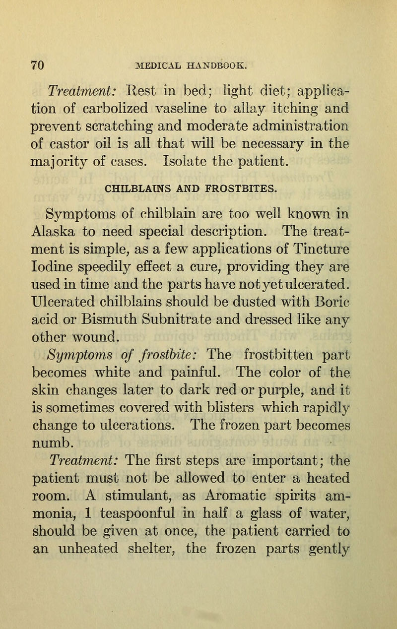 Treatment: Rest in bed; light diet; applica- tion of carbolized vaseline to allay itching and prevent scratching and moderate administration of castor oil is all that will be necessary in the majority of cases. Isolate the patient. CHILBLAINS AND FROSTBITES. Symptoms of chilblain are too well known in Alaska to need special description. The treat- ment is simple, as a few applications of Tincture Iodine speedily effect a cure, providing they are used in time and the parts have not yet ulcerated. Ulcerated chilblains should be dusted with Boric acid or Bismuth Subnitrate and dressed like any other wound. Symptoms of frostbite: The frostbitten part becomes white and painful. The color of the skin changes later to dark red or purple, and it is sometimes covered with blisters which rapidly change to ulcerations. The frozen part becomes numb. Treatment: The first steps are important; the patient must not be allowed to enter a heated room. A stimulant, as Aromatic spirits am- monia, 1 teaspoonful in haK a glass of water, should be given at once, the patient carried to an unheated shelter, the frozen parts gently