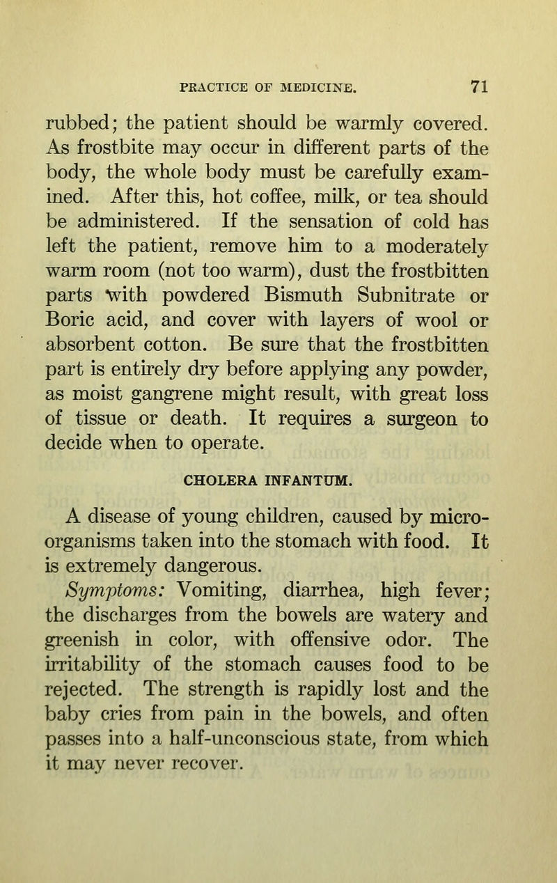 rubbed; the patient should be warmly covered. As frostbite may occur in different parts of the body, the whole body must be carefully exam- ined. After this, hot coffee, milk, or tea should be administered. If the sensation of cold has left the patient, remove him to a moderately warm room (not too warm), dust the frostbitten parts with powdered Bismuth Subnitrate or Boric acid, and cover with layers of wool or absorbent cotton. Be sure that the frostbitten part is entirely dry before applying any powder, as moist gangrene might result, with great loss of tissue or death. It requires a surgeon to decide when to operate. CHOLERA INFANTUM. A disease of young children, caused by micro- organisms taken into the stomach with food. It is extremely dangerous. Symptoms: Vomiting, diarrhea, high fever; the discharges from the bowels are watery and greenish in color, with offensive odor. The irritability of the stomach causes food to be rejected. The strength is rapidly lost and the baby cries from pain in the bowels, and often passes into a half-unconscious state, from which it may never recover.