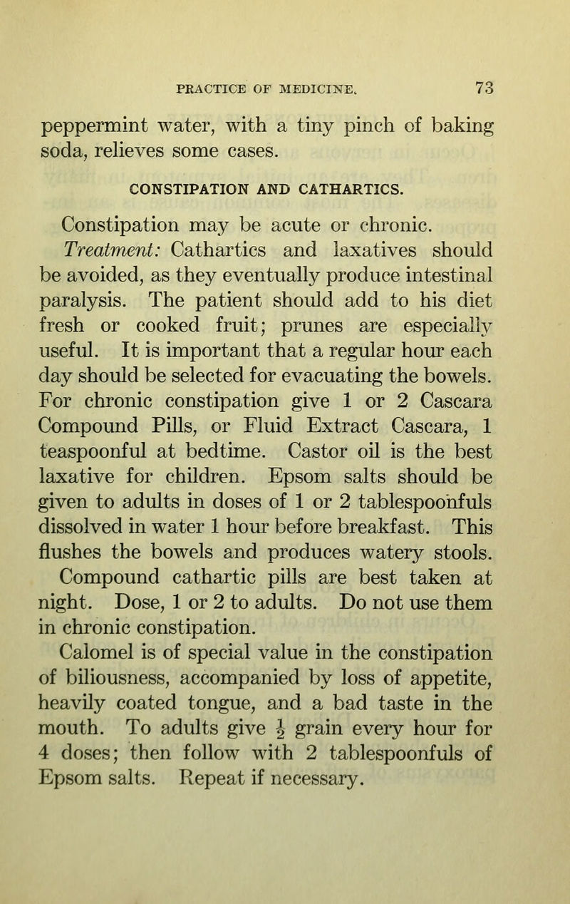 peppermint water, with a tiny pinch of baking soda, reUeves some cases. CONSTIPATION AND CATHARTICS. Constipation may be acute or chronic. Treatment: Cathartics and laxatives should be avoided, as they eventually produce intestinal paralysis. The patient should add to his diet fresh or cooked fruit; prunes are especially useful. It is important that a regular hour each day should be selected for evacuating the bowels. For chronic constipation give 1 or 2 Cascara Compound Pills, or Fluid Extract Cascara, 1 teaspoonful at bedtime. Castor oil is the best laxative for children. Epsom salts should be given to adults in doses of 1 or 2 tablespoohfuls dissolved in water 1 hour before breakfast. This flushes the bowels and produces watery stools. Compound cathartic pills are best taken at night. Dose, 1 or 2 to adults. Do not use them in chronic constipation. Calomel is of special value in the constipation of biliousness, accompanied by loss of appetite, heavily coated tongue, and a bad taste in the mouth. To adults give -J grain every hour for 4 doses; then follow with 2 tablespoonfuls of Epsom salts. Repeat if necessary.