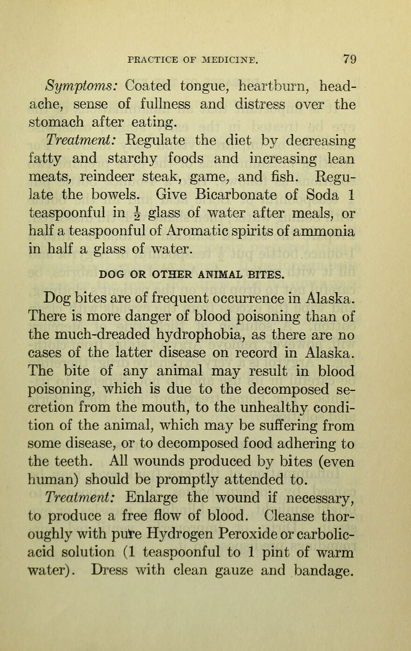 Symptoms: Coated tongue, heartburn, head- ache, sense of fullness and distress over the stomach after eating. Treatment: Regulate the diet by decreasing fatty and starchy foods and increasing lean meats, reindeer steak, game, and fish. Regu- late the bowels. Give Bicarbonate of Soda 1 teaspoonful in J glass of water after meals, or half a teaspoonful of Aromatic spirits of anmionia in half a glass of water. DOG OR OTHER ANIMAL BITES. Dog bites are of frequent occurrence in Alaska. There is more danger of blood poisoning than of the much-dreaded hydrophobia, as there are no cases of the latter disease on record in Alaska. The bite of any animal may result in blood poisoning, which is due to the decomposed se- cretion from the mouth, to the unhealthy condi- tion of the animal, which may be suffering from some disease, or to decomposed food adhering to the teeth. All wounds produced by bites (even human) should be promptly attended to. Treatment: Enlarge the wound if necessary, to produce a free flow of blood. Cleanse thor- oughly with pute Hydrogen Peroxide or carbolic- acid solution (1 teaspoonful to 1 pint of warm water). Dress with clean gauze and bandage.