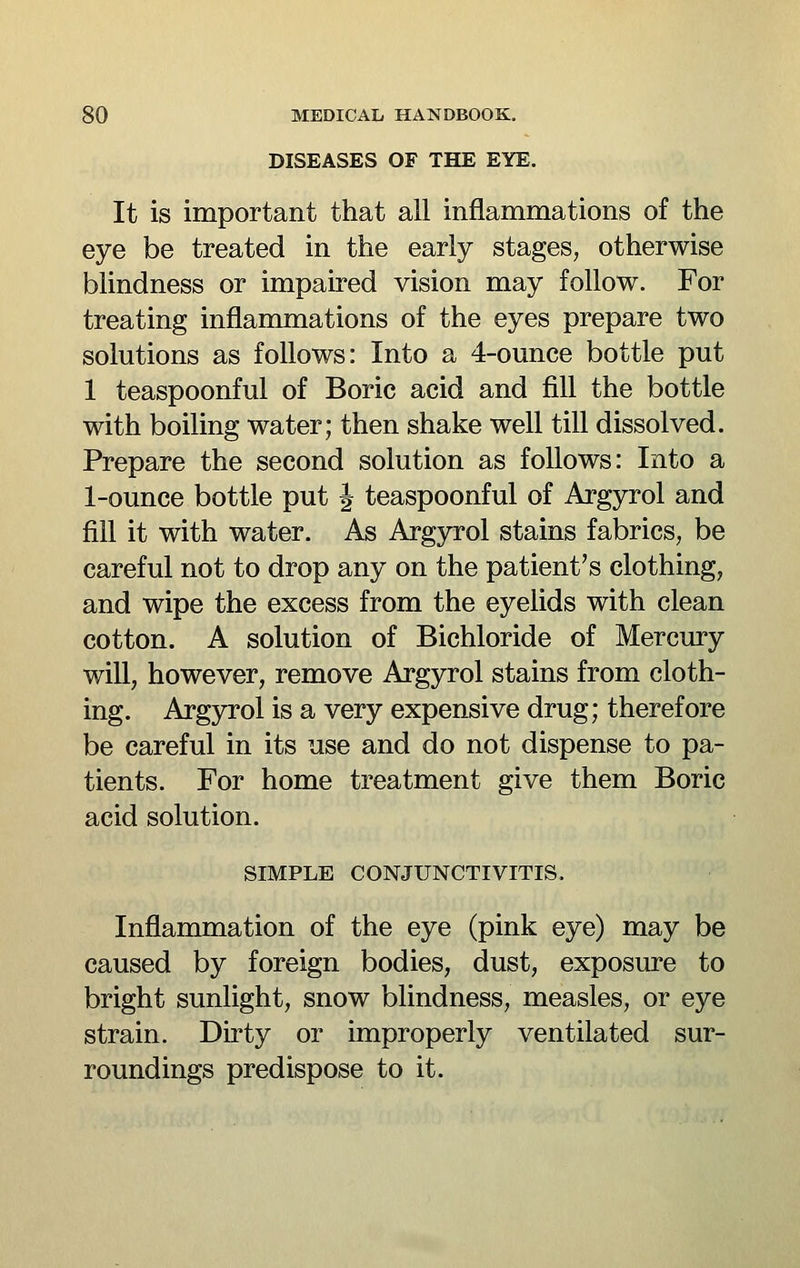 DISEASES OF THE EYE. It is important that all inflammations of the eye be treated in the early stages, otherwise blindness or impaired vision may follow. For treating inflammations of the eyes prepare two solutions as follows: Into a 4-ounce bottle put 1 teaspoonful of Boric acid and fill the bottle with boiling water; then shake well till dissolved. Prepare the second solution as follows: Into a 1-ounce bottle put J teaspoonful of Argyrol and fill it with water. As Argyrol stains fabrics, be careful not to drop any on the patient's clothing, and wipe the excess from the eyelids with clean cotton. A solution of Bichloride of Mercury will, however, remove Argyrol stains from cloth- ing. Argyrol is a very expensive drug; therefore be careful in its use and do not dispense to pa- tients. For home treatment give them Boric acid solution. SIMPLE CONJUNCTIVITIS. Inflammation of the eye (pink eye) may be caused by foreign bodies, dust, exposure to bright sunlight, snow blindness, measles, or eye strain. Dirty or improperly ventilated sur- roundings predispose to it.
