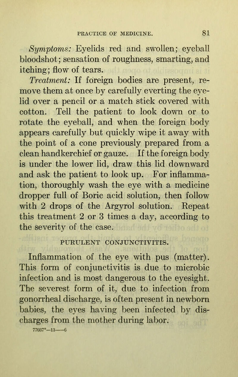 Symptoms: Eyelids red and swollen; eyeball bloodshot; sensation of roughness, smarting, and itching; flow of tears. Treatment: If foreign bodies are present, re- move them at once by carefully everting the eye- lid over a pencil or a match stick covered with cotton. Tell the patient to look down or to rotate the eyeball, and when the foreign body appears carefully but quickly wipe it away with the point of a cone previously prepared from a clean handkerchief or gauze. If the foreign body is under the lower lid, draw this lid downward and ask the patient to look up. For inflamma- tion, thoroughly wash the eye with a medicine dropper full of Boric acid solution, then foUow^ with 2 drops of the Argyrol solution. Repeat this treatment 2 or 3 times a day, according to the severity of the case. PURULENT CONJUNCTIVITIS. Inflammation of the eye with pus (matter). This form of conjunctivitis is due to microbic infection and is most dangerous to the eyesight. The severest form of it, due to infection from gonorrheal discharge, is often present in newborn babies, the eyes having been infected by dis- charges from the mother during labor.