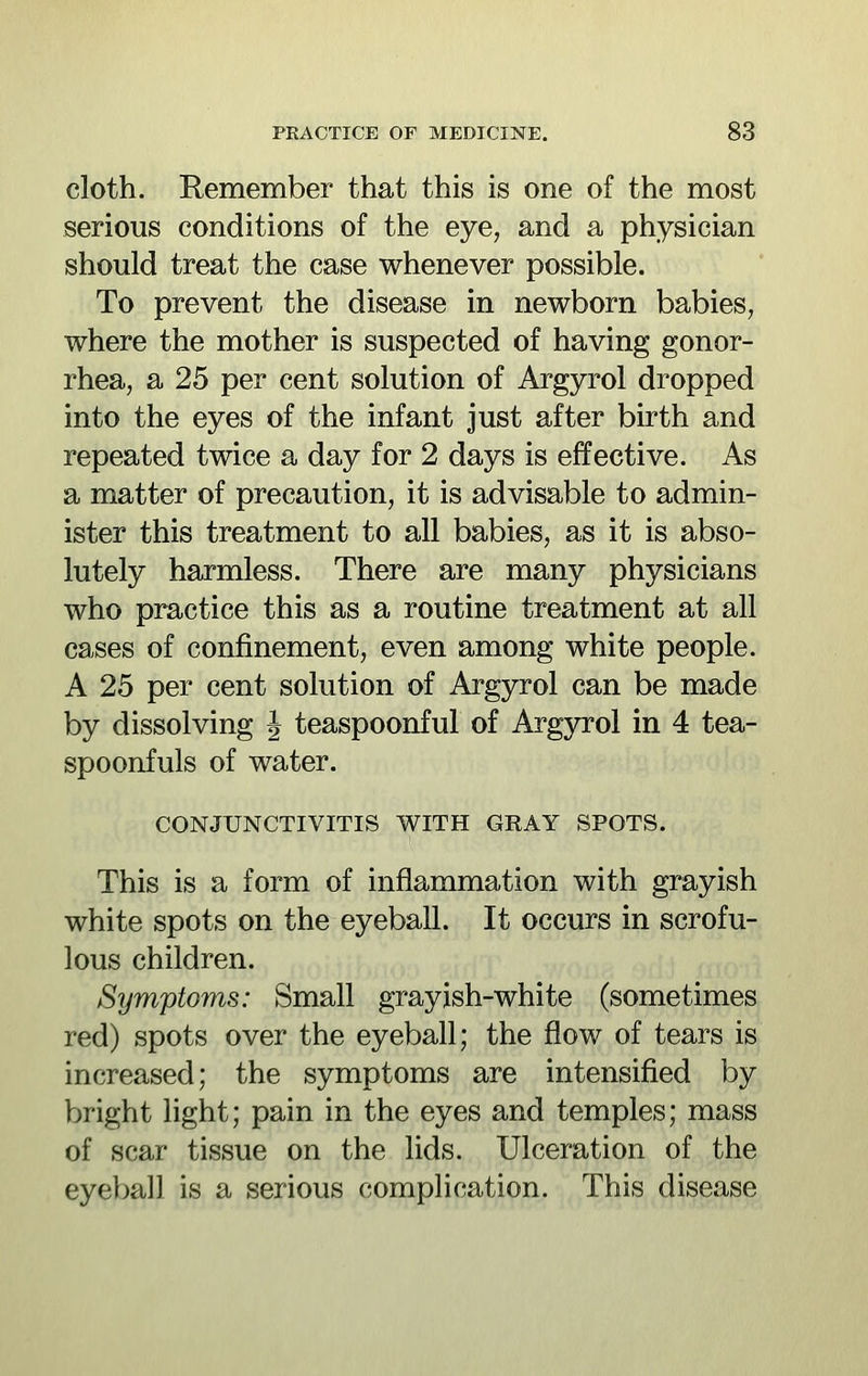 cloth. Remember that this is one of the most serious conditions of the eye, and a physician should treat the case whenever possible. To prevent the disease in newborn babies, where the mother is suspected of having gonor- rhea, a 25 per cent solution of Argyrol dropped into the eyes of the infant just after birth and repeated twice a day for 2 days is effective. As a matter of precaution, it is advisable to admin- ister this treatment to all babies, as it is abso- lutely harmless. There are many physicians who practice this as a routine treatment at all cases of confinement, even among white people. A 25 per cent solution of Argyrol can be made by dissolving J teaspoonful of Argyrol in 4 tea- spoonfuls of water. CONJUNCTIVITIS WITH GRAY SPOTS. This is a form of inflammation with grayish white spots on the eyeball. It occurs in scrofu- lous children. Symptoms: Small grayish-white (sometimes red) spots over the eyeball; the flow of tears is increased; the symptoms are intensified by bright light; pain in the eyes and temples; mass of scar tissue on the lids. Ulceration of the eyeball is a serious compHcation. This disease