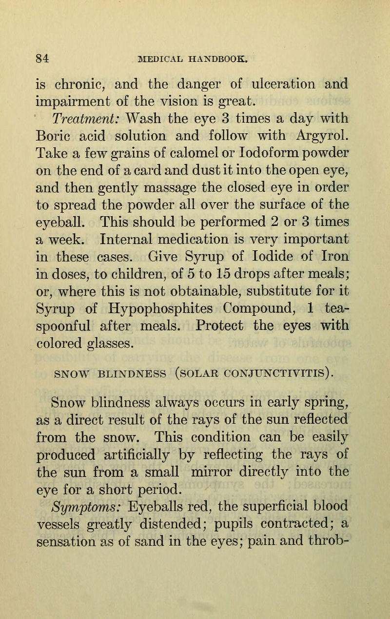 is chronic, and the danger of ulceration and impairment of the vision is great. Treatment: Wash the eye 3 times a day with Boric acid solution and follow with Argyrol. Take a few grains of calomel or Iodoform powder on the end of a card and dust it into the open eye, and then gently massage the closed eye in order to spread the powder all over the surface of the eyeball. This should be performed 2 or 3 times a week. Internal medication is very important in these cases. Give Syrup of Iodide of Iron in doses, to children, of 5 to 15 drops after meals; or, where this is not obtainable, substitute for it Syrup of Hypophosphites Compound, 1 tea- spoonful after meals. Protect the eyes with colored glasses. SNOW BLINDNESS (sOLAR CONJUNCTIVITIS). Snow blindness always occurs in early spring, as a direct result of the rays of the sun reflected from the snow. This condition can be easily produced artificially by reflecting the rays of the sun from a small mirror directly into the eye for a short period. Symptoms: Eyeballs red, the superficial blood vessels greatly distended; pupils contracted; a sensation as of sand in the eyes; pain and throb-