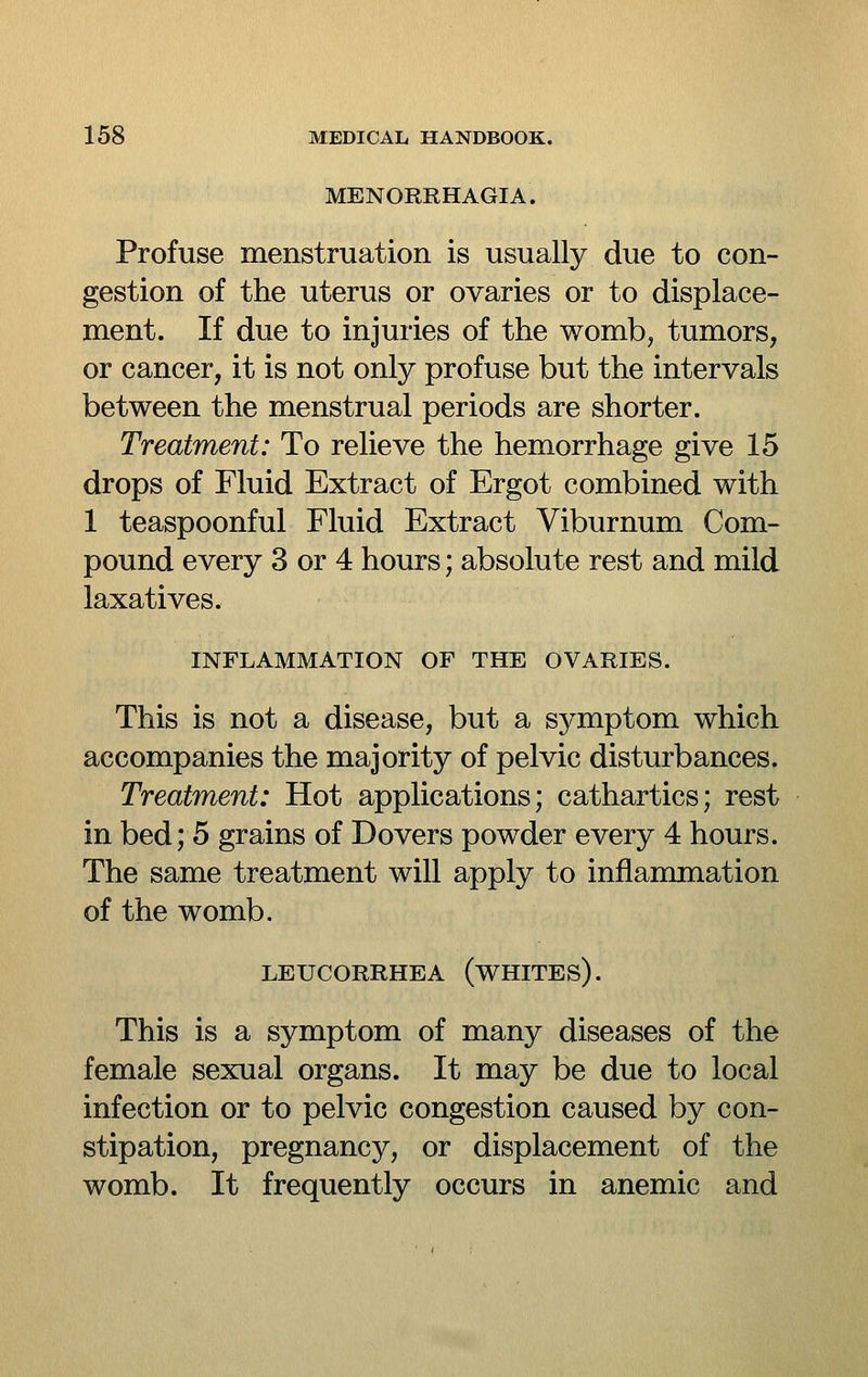 MENORRHAGIA. Profuse menstruation is usually due to con- gestion of the uterus or ovaries or to displace- ment. If due to injuries of the womb, tumors, or cancer, it is not only profuse but the intervals between the menstrual periods are shorter. Treatment: To relieve the hemorrhage give 15 drops of Fluid Extract of Ergot combined with 1 teaspoonful Fluid Extract Viburnum Com- pound every 3 or 4 hours; absolute rest and mild laxatives. INFLAMMATION OF THE OVARIES. This is not a disease, but a symptom which accompanies the majority of pelvic disturbances. Treatment: Hot applications; cathartics; rest in bed; 5 grains of Dovers powder every 4 hours. The same treatment will apply to inflammation of the womb. LEUCORRHEA (WHITES). This is a symptom of many diseases of the female sexual organs. It may be due to local infection or to pelvic congestion caused by con- stipation, pregnancy, or displacement of the womb. It frequently occurs in anemic and