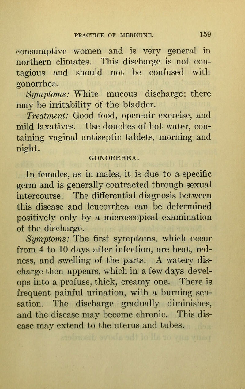 consumptive women and is very general in northern climates. This discharge is not con- tagious and should not be confused with gonorrhea. Symptoms: White mucous discharge; there may be irritability of the bladder. Treatment: Good food, open-air exercise, and mild laxatives. Use douches of hot water, con- taining vaginal antiseptic tablets, morning and night. GONORRHEA. In females, as in males, it is due to a specific germ and i.s generally contracted through sexual intercourse. The differential diagnosis between this disease and leucorrhea can be determined positively only by a microscopical examination of the discharge. Symptoms: The first symptoms, which occur from 4 to 10 days after infection, are heat, red- ness, and swelling of the parts. A watery dis- charge then appears, which in a few days devel- ops into a profuse, thick, creamy one. There is frequent painful urination, with a burning sen- sation. The discharge gradually diminishes, and the disease may become chronic. This dis- ease may extend to the uterus and tubes.