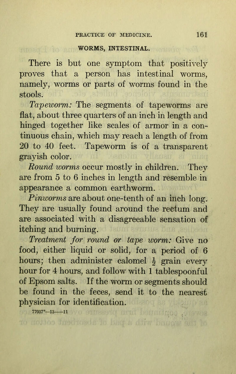 WORMS, INTESTINAL. There is but one symptom that positively proves that a person has intestinal worms, namely, worms or parts of worms found in the stools. Tapeworm: The segments of tapeworms are flat, about three quarters of an inch in length and hinged together like scales of armor in a con- tinuous chain, which may reach a length of from 20 to 40 feet. Tapeworm is of a transparent grayish color. Round worms occur mostly in children. They are from 5 to 6 inches in length and resemble in appearance a common earthworm. Pinworms are about one-tenth of an inch long. They are usually found around the rectum and are associated with a disagreeable sensation of itching and burning. Treatment for round or tape worm: Give no food, either liquid or solid, for a period of 6 hours; then administer calomel J grain every hour for 4 hours, and follow with 1 tablespoonful of Epsom salts. If the worm or segments should be found in the feces, send it to the nearest physician for identification. 77037°—13 11