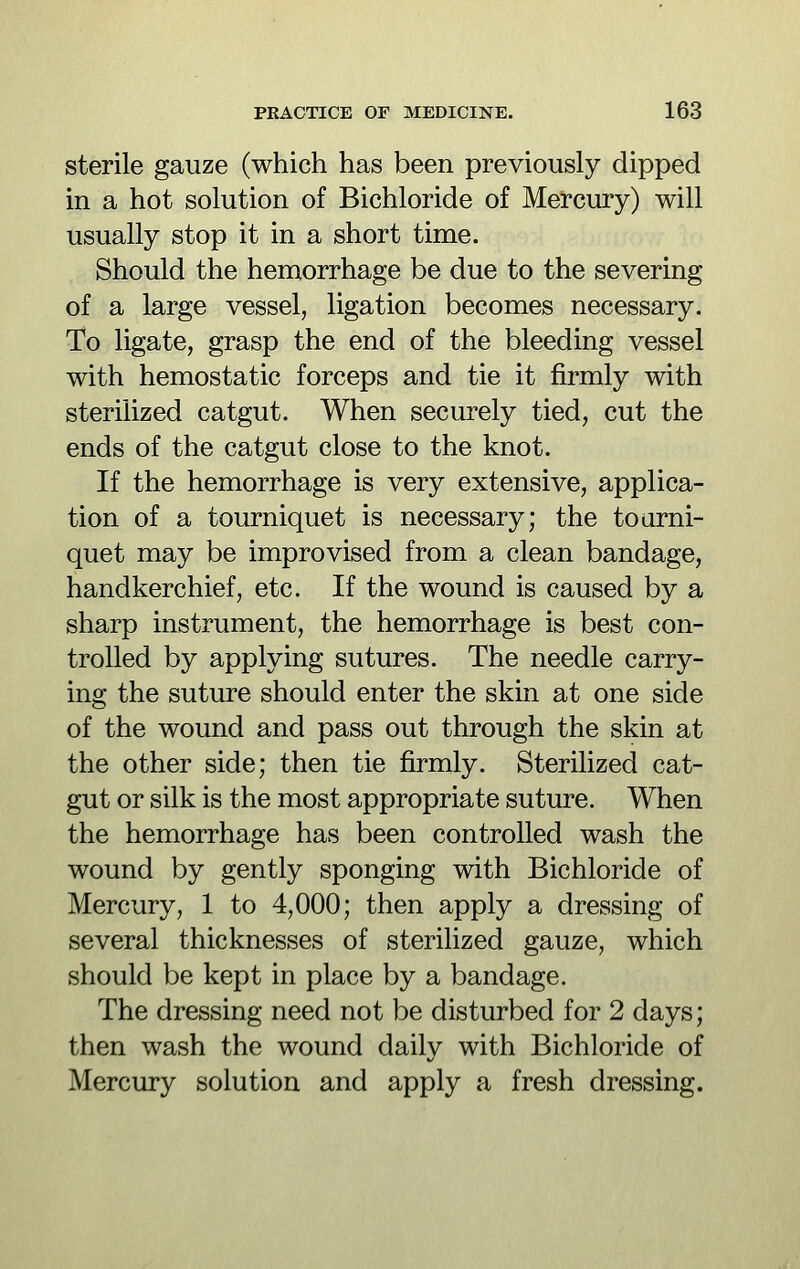 sterile gauze (which has been previously dipped in a hot solution of Bichloride of Mercury) will usually stop it in a short time. Should the hemorrhage be due to the severing of a large vessel, ligation becomes necessary. To ligate, grasp the end of the bleeding vessel with hemostatic forceps and tie it firmly with sterilized catgut. When securely tied, cut the ends of the catgut close to the knot. If the hemorrhage is very extensive, applica- tion of a tourniquet is necessary; the toarni- quet may be improvised from a clean bandage, handkerchief, etc. If the wound is caused by a sharp instrument, the hemorrhage is best con- trolled by applying sutures. The needle carry- ing the suture should enter the skin at one side of the wound and pass out through the skin at the other side; then tie firmly. Sterilized cat- gut or silk is the most appropriate suture. When the hemorrhage has been controlled wash the wound by gently sponging with Bichloride of Mercury, 1 to 4,000; then apply a dressing of several thicknesses of sterilized gauze, which should be kept in place by a bandage. The dressing need not be disturbed for 2 days; then wash the wound daily with Bichloride of Mercury solution and apply a fresh dressing.