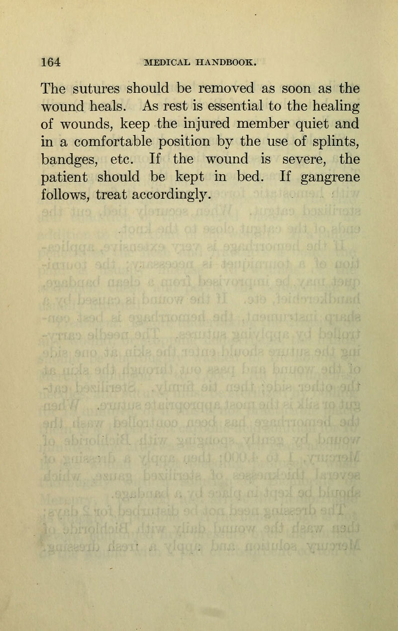 The sutures should be removed as soon as the wound heals. As rest is essential to the healing of wounds, keep the injured member quiet and in a comfortable position by the use of splints, bandges, etc. If the wound is severe, the patient should be kept in bed. If gangrene follows, treat accordingly.