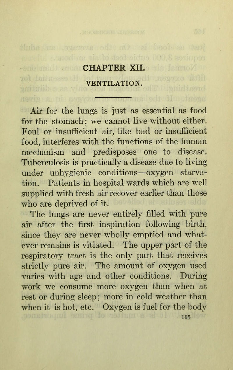 VENTILATION. Air for the lungs is just as essential as food for the stomach; we cannot live without either. Foul or insufficient air, like bad or insufficient foodj interferes with the functions of the human mechanism and predisposes one to disease. Tuberculosis is practically a disease due to living under unhygienic conditions—oxygen starva- tion. Patients in hospital wards which are well supplied with fresh air recover earlier than those who are deprived of it. The lungs are never entirely filled with pure air after the first inspiration following birth, since they are never wholly emptied and what- ever remains is vitiated. The upper part of the respiratory tract is the only part that receives strictly pure air. The amount of oxygen used varies with age and other conditions. During work we consume more oxygen than when at rest or during sleep; more in cold weather than when it is hot, etc. Oxygen is fuel for the body