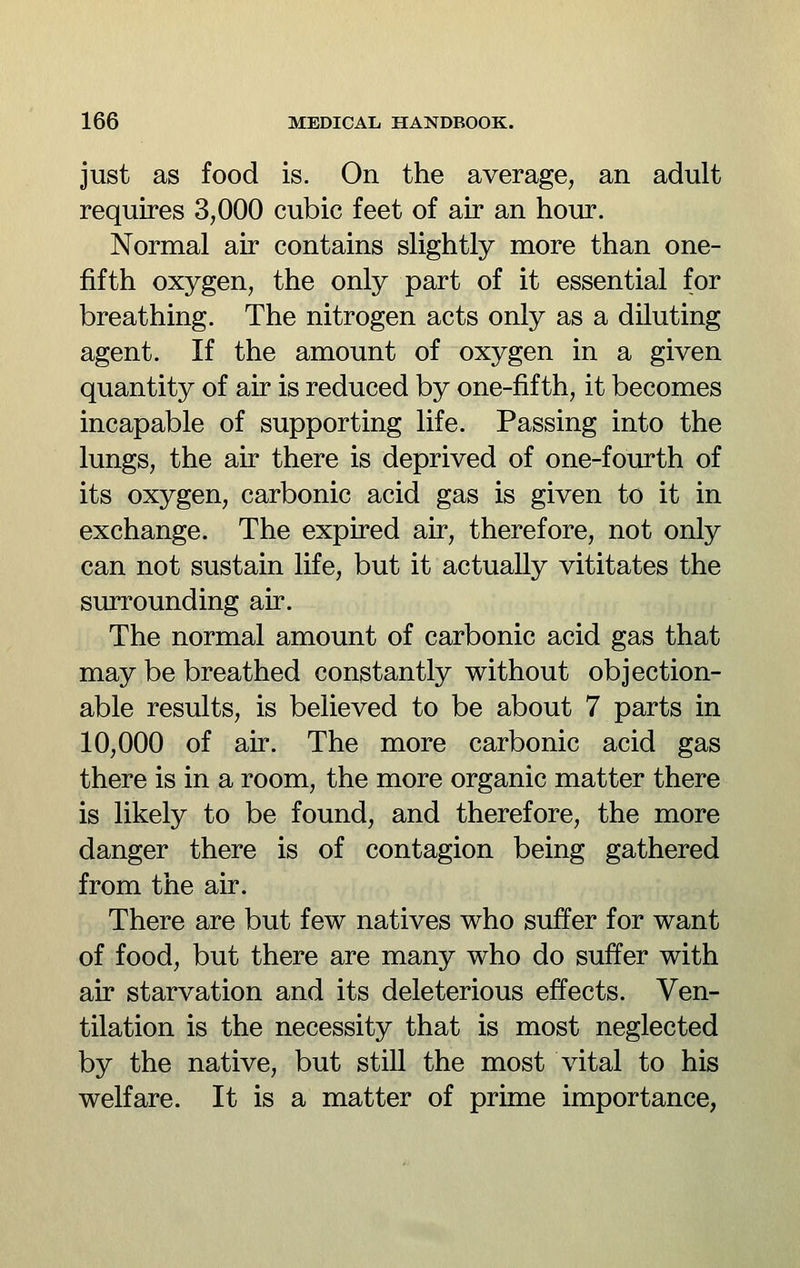 just as food is. On the average, an adult requires 3,000 cubic feet of air an hour. Normal air contains slightly more than one- fifth oxygen, the only part of it essential for breathing. The nitrogen acts only as a diluting agent. If the amount of oxygen in a given quantity of air is reduced by one-fifth, it becomes incapable of supporting life. Passing into the lungs, the air there is deprived of one-fourth of its oxygen, carbonic acid gas is given to it in exchange. The expired air, therefore, not only can not sustain life, but it actually vititates the surrounding air. The normal amount of carbonic acid gas that may be breathed constantly without objection- able results, is believed to be about 7 parts in 10,000 of air. The more carbonic acid gas there is in a room, the more organic matter there is likely to be found, and therefore, the more danger there is of contagion being gathered from the air. There are but few natives who suffer for want of food, but there are many who do suffer with air starvation and its deleterious effects. Ven- tilation is the necessity that is most neglected by the native, but still the most vital to his welfare. It is a matter of prime importance,