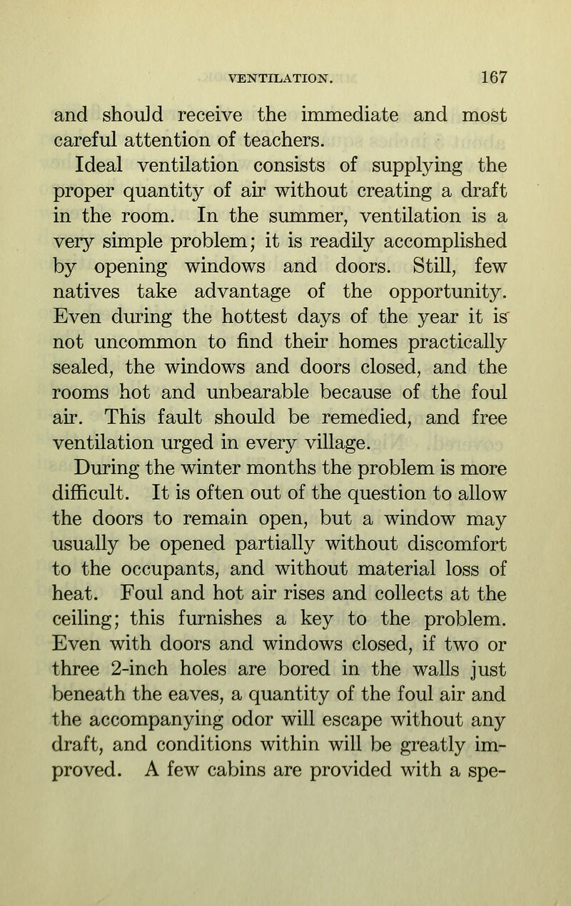 and should receive the immediate and most careful attention of teachers. Ideal ventilation consists of supplying the proper quantity of air without creating a draft in the room. In the summer, ventilation is a very simple problem; it is readily accomplished by opening windows and doors. Still, few natives take advantage of the opportunity. Even during the hottest days of the year it is' not uncommon to find their homes practically sealed, the windows and doors closed, and the rooms hot and unbearable because of the foul air. This fault should be remedied, and free ventilation urged in every village. During the winter months the problem is more difficult. It is often out of the question to allow the doors to remain open, but a window may usually be opened partially without discomfort to the occupants, and without material loss of heat. Foul and hot air rises and collects at the ceiling; this furnishes a key to the problem. Even with doors and windows closed, if two or three 2-inch holes are bored in the walls just beneath the eaves, a quantity of the foul air and the accompanying odor will escape without any draft, and conditions within will be greatly im- proved. A few cabins are provided with a spe-