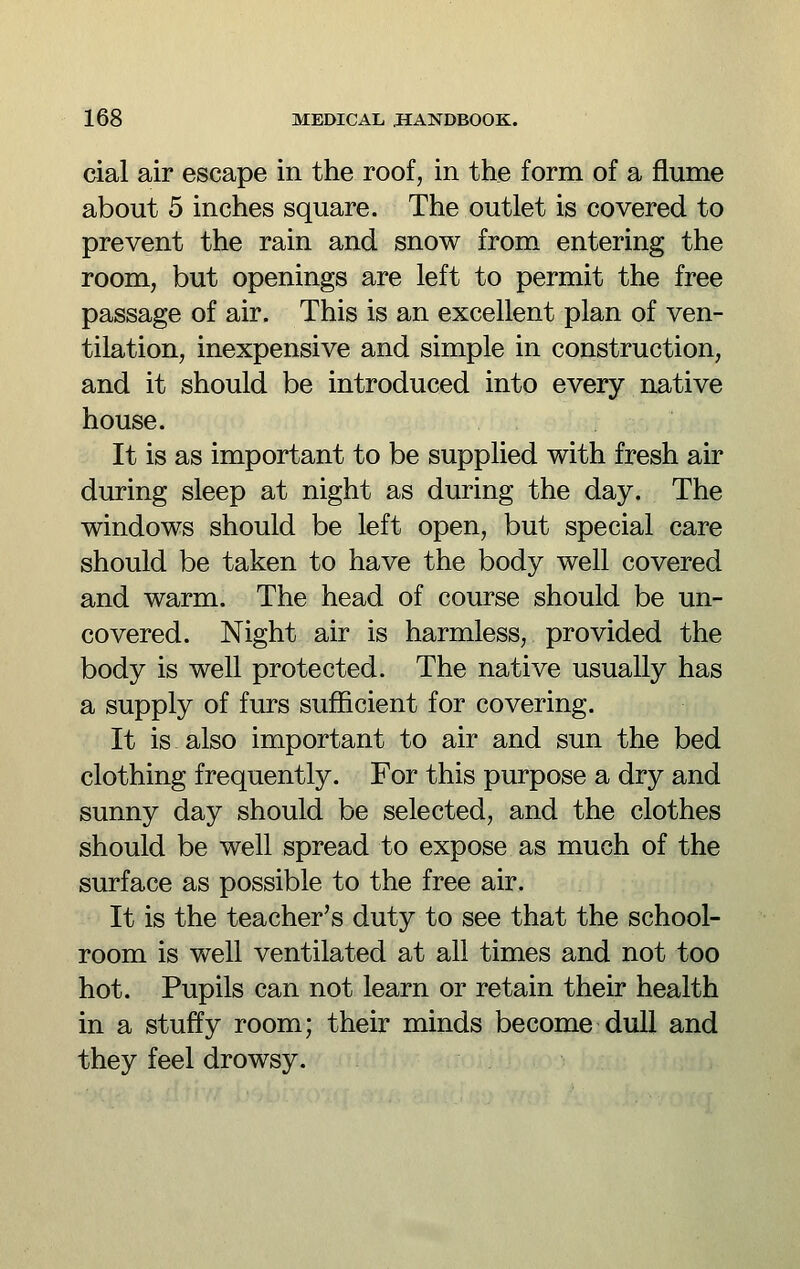 cial air escape in the roof, in the form of a flume about 5 inches square. The outlet is covered to prevent the rain and snow from entering the room, but openings are left to permit the free passage of air. This is an excellent plan of ven- tilation, inexpensive and simple in construction, and it should be introduced into every native house. It is as important to be supplied with fresh air during sleep at night as during the day. The windows should be left open, but special care should be taken to have the body well covered and warm. The head of course should be un- covered. Night air is harmless, provided the body is well protected. The native usually has a supply of furs sufficient for covering. It is also important to air and sun the bed clothing frequently. For this purpose a dry and sunny day should be selected, and the clothes should be well spread to expose as much of the surface as possible to the free air. It is the teacher's duty to see that the school- room is well ventilated at all times and not too hot. Pupils can not learn or retain their health in a stuffy room; their minds become dull and they feel drowsy.