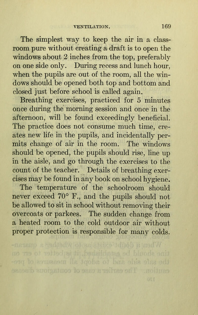 The simplest way to keep the air in a class- room pure without creating a draft is to open the windows about 2 inches from the top, preferably on one side only. During recess and lunch hour, when the pupils are out of the room, all the win- dows should be opened both top and bottom and closed just before school is called again. Breathing exercises, practiced for 5 minutes once during the morning session and once in the afternoon, will be found exceedingly beneficial. The practice does not consume much time, cre- ates new life in the pupils, and incidentally per- mits change of air in the room. The windows should be opened, the pupils should rise, line up in the aisle, and go through the exercises to the count of the teacher. Details of breathing exer- cises may be found in any book on school hygiene. The temperature of the schoolroom should never exceed 70° F., and the pupils should not be allowed to sit in school without removing their overcoats or parkees. The sudden change from a heated room to the cold outdoor air without proper protection is responsible for many colds.