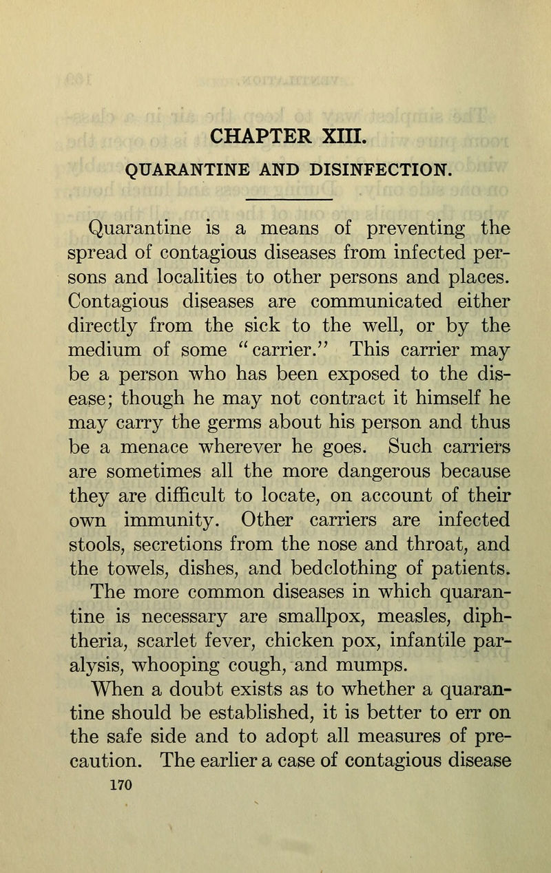 QUARANTINE AND DISINFECTION. Quarantine is a means of preventing the spread of contagious diseases from infected per- sons and localities to other persons and places. Contagious diseases are communicated either directly from the sick to the well, or by the medium of some carrier. This carrier may be a person who has been exposed to the dis- ease; though he may not contract it himself he may carry the germs about his person and thus be a menace wherever he goes. Such carriers are sometimes all the more dangerous because they are difficult to locate, on account of their own immunity. Other carriers are infected stools, secretions from the nose and throat, and the towels, dishes, and bedclothing of patients. The more common diseases in which quaran- tine is necessary are smallpox, measles, diph- theria, scarlet fever, chicken pox, infantile par- alysis, whooping cough, and mumps. When a doubt exists as to whether a quaran- tine should be established, it is better to err on the safe side and to adopt all measures of pre- caution. The earlier a case of contagious disease