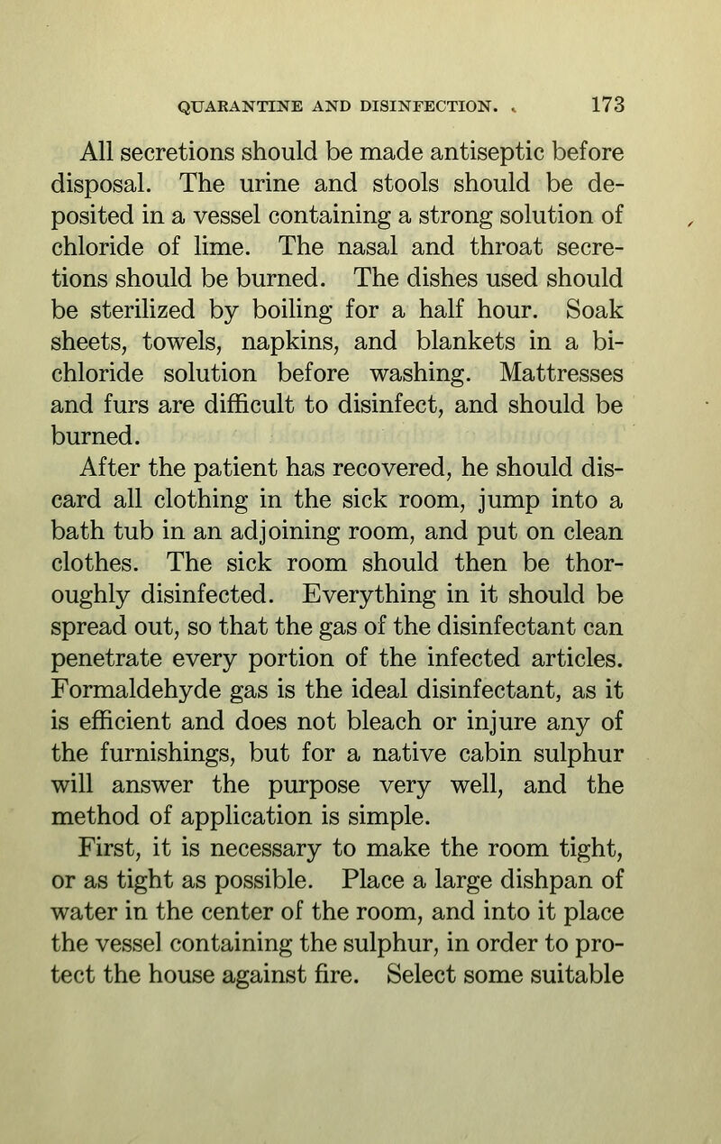 All secretions should be made antiseptic before disposal. The urine and stools should be de- posited in a vessel containing a strong solution of chloride of lime. The nasal and throat secre- tions should be burned. The dishes used should be sterilized by boiling for a half hour. Soak sheets, towels, napkins, and blankets in a bi- chloride solution before washing. Mattresses and furs are difficult to disinfect, and should be burned. After the patient has recovered, he should dis- card all clothing in the sick room, jump into a bath tub in an adjoining room, and put on clean clothes. The sick room should then be thor- oughly disinfected. Everything in it should be spread out, so that the gas of the disinfectant can penetrate every portion of the infected articles. Formaldehyde gas is the ideal disinfectant, as it is efficient and does not bleach or injure any of the furnishings, but for a native cabin sulphur will answer the purpose very well, and the method of application is simple. First, it is necessary to make the room tight, or as tight as possible. Place a large dishpan of water in the center of the room, and into it place the vessel containing the sulphur, in order to pro- tect the house against fire. Select some suitable