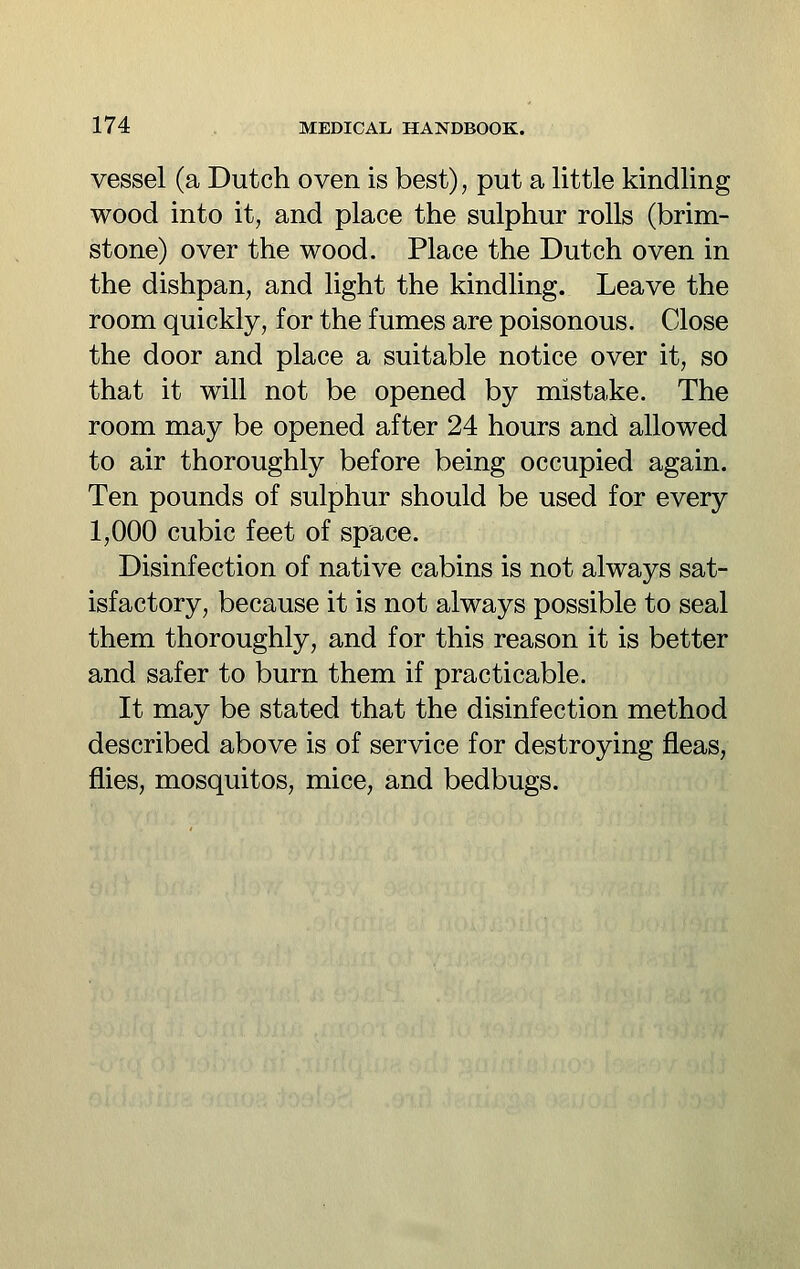 vessel (a Dutch oven is best), put a little kindling wood into it, and place the sulphur rolls (brim- stone) over the wood. Place the Dutch oven in the dishpan, and light the kindling. Leave the room quickly, for the fumes are poisonous. Close the door and place a suitable notice over it, so that it will not be opened by mistake. The room may be opened after 24 hours and allowed to air thoroughly before being occupied again. Ten pounds of sulphur should be used for every 1,000 cubic feet of space. Disinfection of native cabins is not always sat- isfactory, because it is not always possible to seal them thoroughly, and for this reason it is better and safer to burn them if practicable. It may be stated that the disinfection method described above is of service for destroying fleas, flies, mosquitos, mice, and bedbugs.