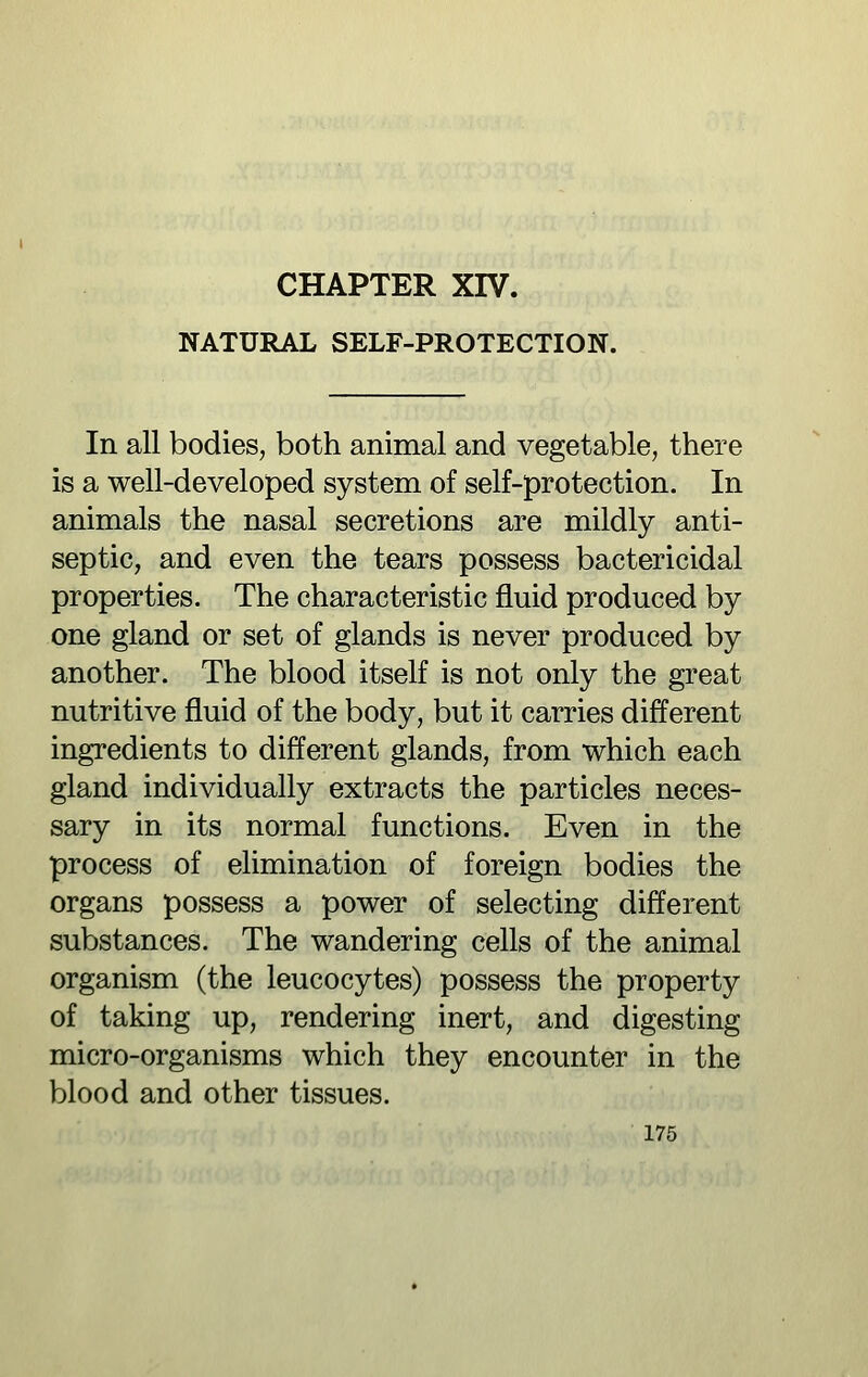 NATURAL SELF-PROTECTION. In all bodies, both animal and vegetable, there is a well-developed system of self-protection. In animals the nasal secretions are mildly anti- septic, and even the tears possess bactericidal properties. The characteristic fluid produced by one gland or set of glands is never produced by another. The blood itself is not only the great nutritive fluid of the body, but it carries different ingredients to different glands, from which each gland individually extracts the particles neces- sary in its normal functions. Even in the process of elimination of foreign bodies the organs possess a power of selecting different substances. The wandering cells of the animal organism (the leucocytes) possess the property of taking up, rendering inert, and digesting micro-organisms which they encounter in the blood and other tissues.