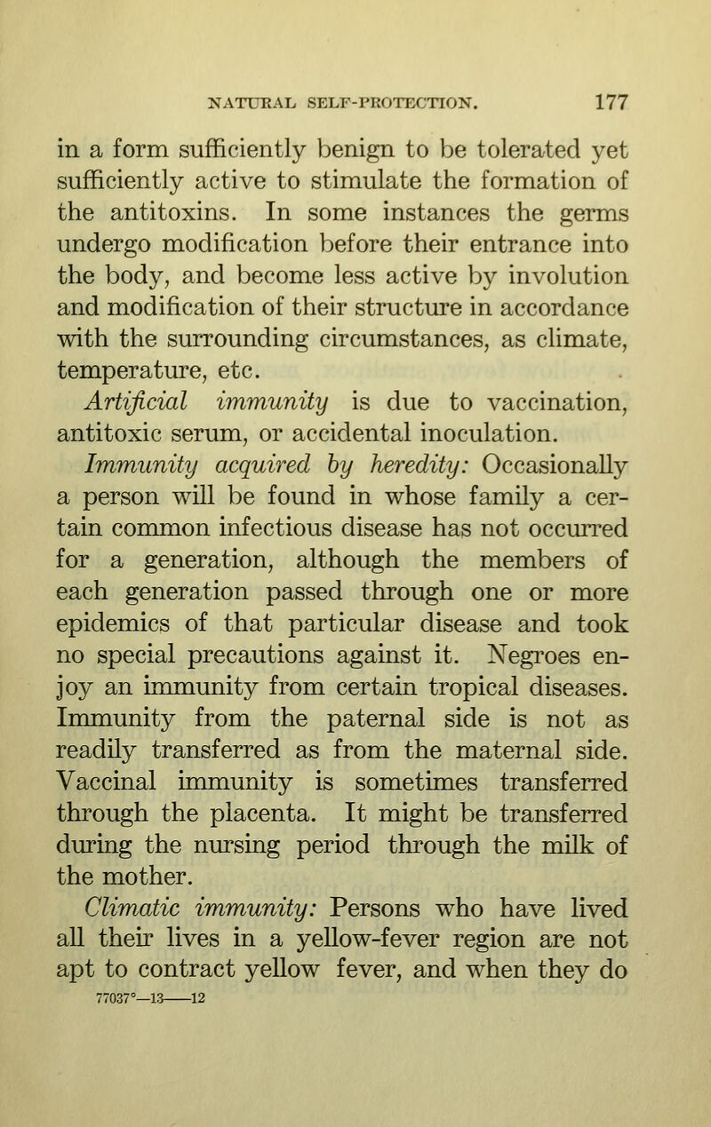 in a form sufficiently benign to be tolerated yet sufficiently active to stimulate the formation of the antitoxins. In some instances the germs undergo modification before their entrance into the body, and become less active by involution and modification of their structure in accordance with the surrounding circumstances, as climate, temperature, etc. Artificial immunity is due to vaccination, antitoxic serum, or accidental inoculation. Immunity acquired by heredity: Occasionally a person will be found in whose family a cer- tain common infectious disease has not occurred for a generation, although the members of each generation passed through one or more epidemics of that particular disease and took no special precautions against it. Negroes en- joy an immunity from certain tropical diseases. Inmiunity from the paternal side is not as readily transferred as from the maternal side. Vaccinal immunity is sometimes transferred through the placenta. It might be transferred during the nursing period through the milk of the mother. Climatic immunity: Persons who have lived all their lives in a yeUow-fever region are not apt to contract yellow fever, and when they do 77037°—13 12