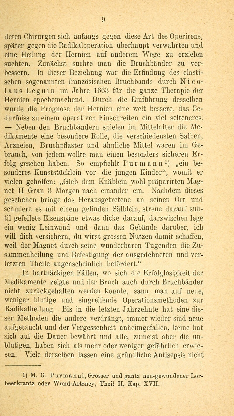 deten Chirurgen sich anfangs gegen diese Art des Operirens, später gegen die Radikaloperation überhaupt verwahrten und eine Heihmg der Hernien auf anderem Wege zu erzielen suchten. Zunächst suchte man die Bruchbänder zu ver- bessern. In dieser Beziehung war die Erfindung des elasti- schen sogenannten französischen Bruchbands durch Nico- laus Leguin im Jahre 1663 für die ganze Therapie der Hernien epochemachend. Durch die Einführung desselben wurde die Prognose der Hernien eine weit bessere, das Be- dürfniss zu einem operativen Einschreiten ein viel selteneres. — Neben den Bruchbändern spielen im Mittelalter die Me- dikamente eine besondere Eolle, die verschiedensten Salben, Arzneien, Bruchpflaster und ähnliche Mittel waren im Ge- brauch, von jedem wollte man einen besonders sicheren Er- folg gesehen haben. So empfiehlt Purmann i) „ein be- sonderes Kunststücklein vor die jungen Kinder, womit er vielen geholfen: ,,Gieb dem Knäblein wohl präparirten Mag- net H Gran 3 Morgen nach einander ein. Nachdem dieses geschehen bringe das Herausgetretene an seinen Ort und schmiere es mit einem gelinden Sälblein, streue darauf sub- til gefeilete Eisenspäne etwas dicke darauf, darzwischen lege ein wenig Leinwand und dann das Gebäude darüber, ich will dich versichern, du wirst grossen Nutzen damit schaffen, weil der Magnet durch seine wunderbaren Tugenden die Zu- sammenheilung und Befestigung der ausgedehneten und ver- letzten Theile augenscheinlich befördert. In hartnäckigen Fällen, wo sich die Erfolglosigkeit der Medikamente zeigte und der Bruch auch durch Bruchbänder nicht zurückgehalten werden konnte, sann man auf neue, weniger blutige und eingreifende Operationsmethoden zur Radikalheilung. Bis in die letzten Jahrzehnte hat eine die- ser Methoden die andere verdrängt, immer wieder sind neue aufgetaucht und der Vergessenheit anheimgefallen, keine hat sich auf die Dauer bewährt und alle, zumeist aber die un- blutigen, haben sich als mehr oder weniger gefährlich erwie- sen. Viele derselben lassen eine gründliche Antisepsis nicht 1) M. G. PurDianni, Grosser und gantz neu-gewundener Lor- beerkrantz oder Wund-Artzney, Theil II, Kap, XVII.