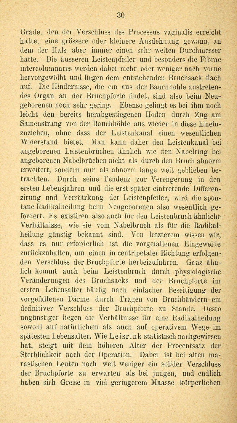 Grade, den der Verschluss des Processus vaginalis erreicht hatte, eine grössere oder kleinere Ausdehnung gewann, an dem der Hals aber immer einen sehr weiten Durchmesser hatte. Die äusseren Leistenpfeiler und besonders die Fibrae intercolumnares werden dabei mehr oder weniger nach vorne hervorgewölbt und liegen dem entstehenden Bruchsack flach auf. Die Hindernisse, die ein aus der Bauchhöhle austreten- des Organ an der ßruchpforte findet, sind also beim Neu- geborenen noch sehr gering. Ebenso gelingt es bei ihm noch leicht den bereits herabgestiegenen Hoden durch Zug am Samenstrang von der Bauchhöhle aus wieder in diese hinein- zuziehen, ohne dass der Leistenkanal einen wesentlichen Widerstand bietet. Man kann daher den Leistenkanal bei angeborenen Leistenbrüchen ähnhch wie den Nabelring bei angeborenen Nabelbrüchen nicht als durch den Bruch abnorm erweitert, sondern nur als abnorm lange weit geblieben be- trachten. Durch seine Tendenz zur Verengerung in den ersten Lebensjahren und die erst später eintretende Diöeren- zirung und Verstärkung der Leistenpfeiler, wird die spon- tane Radikalheilung beim Neugeborenen also wesentlich ge- fördert. Es existiren also auch für den Leistenbruch ähnliche Verhältnisse, wie sie vom Nabelbruch als für die Radikal- heiiung günstig bekannt sind. Von letzterem wissen wir, dass es nur erforderlich ist die vorgefallenen Eingeweide zurückzuhalten, um einen in centripetaler Eichtung erfolgen- den Verschluss der Bruchpforte herbeizuführen. Ganz ähn- lich kommt auch beim Leistenbruch durch physiologische Veränderungen des Bruchsacks und der Bruchpforte im ersten Lebensalter häufig nach einfacher Beseitigung der vorgefallenen Därme durch Tragen von Bruchbändern ein definitiver Verschluss der Bruchpforte zu Stande. Desto ungünstiger liegen die Verhältnisse für eine ßadikalheiluug sowohl auf natürlichem als auch auf operativem Wege im spätesten Lebensalter. Wie Leisrink statistisch nachgewiesen hat, steigt mit dem höheren Alter der Procentsatz der Sterblichkeit nach der Operation. Dabei ist bei alten ma- rastischen Leuten noch weit weniger ein solider Verschluss der Bruchpforte zu erwarten als bei jungen, und endlich haben sich Greise in viel geringerem Maasse körperlichen