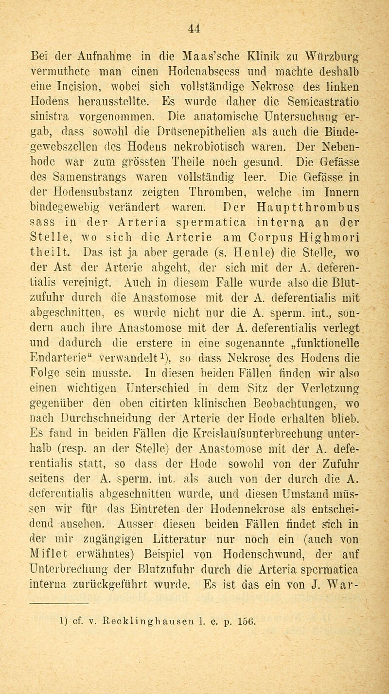 Bei der Aufnahme in die Maas'sche Klinik zu Würzburg vermuthete man einen Hodenabscess und machte deshalb eine Incision, wobei sich vollständige Nekrose des linken Hodens herausstellte. Es wurde daher die Semicastratio sinistra vorgenommen. Die anatomische Untersuchung er- gab, dass sowohl die Driisenepithehen als auch die Binde- gewebszellen des Hodens nekrobiotisch waren. Der Neben- hode war zum grössten Theile noch gesund. Die Gefässe des Samenstrangs waren vollständig leer. Die Gefässe in der Hodensubstanz zeigten Thromben, welche im Innern bindegewebig verändert waren. Der Hauptthrombus sass in der Arteria spermatica interna an der Stelle, wo sich die Arterie am Corpus Highmori theilt. Das ist ja aber gerade (s. He nie) die Stelle, wo der Ast der Arterie abgeht, der sich mit der A. deferen- tialis vereinigt. Auch in diesem Falle wurde also die Blut- zufuhr durch die Anastomose mit der A. deferenti-alis mit abgeschnitten, es wurde nicht nur die A. sperm. int., son- dern auch ihre Anastomose mit der A. deferentialis verlegt und dadurch die erstere in eine sogenannte „funktionelle Endarterie verwandelt i), so dass Nekrose des Hodens die Folge sein musste. In diesen beiden Fällen finden wir also einen wichtigen Unterschied in dem Sitz der Verletzung gegenüber den oben citirten klinischen Beobachtungen, wo nach Durchschneidung der Arterie der Hode erhalten blieb. Es fand in beiden Fällen die Kreislaufsunterbrechung unter- halb (resp. an der Stelle) der Anastomose mit der A. defe- rentialis statt, so dass der Hode sowohl von der Zufuhr seitens der A. sperm. int. als auch von der durch die A. defereutiahs abgeschnitten wurde, und diesen Umstand müs- sen wir für das Eintreten der Hodennekrose als entschei- dend ansehen. Ausser diesen beiden Fällen findet sich in der mir zugängigen Litteratur nur noch ein (auch von Miflet erwähntes) Beispiel von Hodenschwund, der auf Unterbrechung der Blutzufuhr durch die Arteria spermatica interna zurückgeführt wurde. Es ist das ein von J. War- 1) cf. V. Recklinghausen 1. c. p. 156.