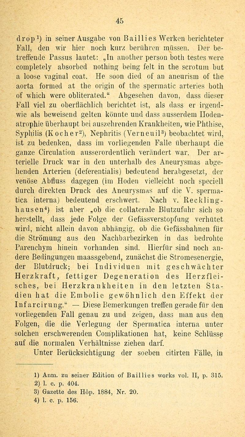 dropi) in seiner Ausgabe von Bailli es Werken berichteter Fall, den wir hier noch kurz berühren müssen. Der be- treffende Passus lautet: ,In another person both testes were completely absorbed nothing being feit in the scrotum but a loose vaginal coat. He soon died of an aneurism of the aorta formed at the origin of the spermatic arteries both of which were obliterated. Abgesehen davon, dass dieser Fall viel zu oberflächlich berichtet ist, als dass er irgend- wie als beweisend gelten könnte und dass ausserdem Ilodeu- atrophie überhaupt bei auszehrenden Krankheiten, wie Phthise, Syphilis (Kocher^), Nephritis (VerneuiP) beobachtet wird, ist zu bedenken, dass im vorliegenden Falle überhaupt die ganze Circulation ausserordentlich verändert war. Der ar- terielle Druck war in den unterhalb des Aneurysmas abge- henden Arterien (deferentialis) bedeutend herabgesetzt, der venöse Abfluss dagegen (im Hoden vielleicht noch speciell durch direkten Druck des Aneurysmas auf die V. sperma- tica interna) bedeutend erschwert. Nach v. Reckling- hausen*) ist aber „ob die collaterale Blutzufuhr sich so herstellt, dass jede Folge der Gefässverstopfung verhütet wird, nicht allein davon abhängig, ob die Gefässbahnen für die Strömung aus den Nachbarbezirken in das bedrohte Parenchym hinein vorhanden sind. Hierfür sind noch an- dere Bedingungen maassgebend, zunächst die Stromesenergie, der Blutdruck; bei Individuen mit geschwächter Herzkraft, fettiger Degeneration des Herzflei- sches, bei Herzkrankheiten in den letzten Sta- dien hat die Embolie gewöhnlich den Effekt der Inf arciruug. — Diese Bemerkungen treffen gerade für den vorhegenden Fall genau zu und zeigen, dass man aus den Folgen, die die Verlegung der Spermatica interna unter solchen erschwerenden Complikationen hat, keine Schlüsse auf die normalen Verhältnisse ziehen darf. Unter Berücksichtigung der soeben citirten Fälle, in 1) Anm. zu seiner Edition of Baillies works vol. II, p. 315. 2) 1. c. p. 404. 3) Gazette des Hop. 1884, Nr. 20. 4) 1. c. p. 156.