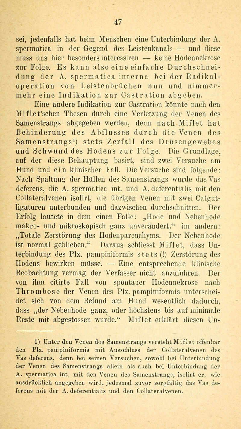 sei, jedenfalls hat beim Menschen eine Unterbindung der A. spermatica in der Gegend des Leistenkanals — und diese muss uns hier besonders interessiren — keine Hodennekrose zur Folge. Es kann also eine einfache Durchschnei- dung der A. spermatica interna bei der Radikal- operation von Leistenbrüchen nun und nimmer- mehr eine Indikation zur Castration abgeben. Eine andere Indikation zur Castration könnte nach den Miflet'schen Thesen durch eine Verletzung der Venen des Samenstrangs abgegeben werden, denn nach Miflet hat Behinderung des Abflusses durch die Venen des Samenstrangs^) stets Zerfall des Drüsengewebes und Schwund des Hodens zur Folge. Die Grundlage, auf der diese Behauptung basirt, sind zwei Versuche am Hund und ein klinischer Fall. Die Versuche sind folgende: Nach Spaltung der Hüllen des Samenstrangs wurde das Vas deferens, die A. spermatica int. und A. deferentialis mit den CoUateralvenen isolirt, die übrigen Venen mit zwei Catgut- ligaturen unterbunden und dazwischen durchschnitten. Der p]rfolg lautete in dem einen Falle: „Hode und Nebenhode makro- und mikroskopisch ganz unverändert, im andern: „Totale Zerstörung des Hodenparenchyms. Der Nebenhode ist normal geblieben. Daraus schliesst Miflet, dass Un- terbindung des Pix. pampiniformis stets (!) Zerstörung des Hodens bewirken müsse. — Eine entsprechende klinische Beobachtung vermag der Verfasser nicht anzuführen. Der von ihm citirte Fall von spontaner Hodennekrose nach Thrombose der Venen des Pix. pampiniformis unterschei- det sich von dem Befund am Hund wesentlich dadurch, dass „der Nebenhode ganz, oder höchstens bis auf minimale Eeste mit abgestossen wurde. Miflet erklärt diesen Un- 1) Unter den Venen des Samenstrangs versteht Miflet offenbar den Pix. pampiniformis mit Ausschluss der CoUateralvenen des Vas deferens, denn bei seinen Versuchen, sowohl bei Unterbindung der Venen des Samenstrangs allein als auch bei Unterbindung der A. spermatica int. mit den Venen des Samenstrangs, isolirt er, w^ie ausdrücklich angegeben wird, jedesmal zuvor sorgfältig das Vas de- ferens mit der A. deferentialis und den CoUateralvenen.