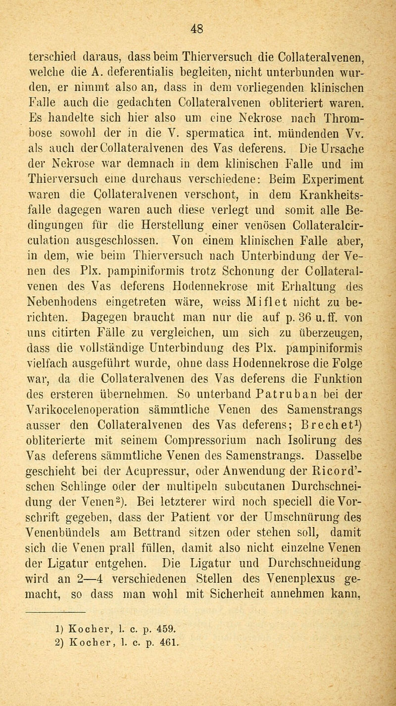 terschied daraus, dass beim Thierversuch die Collateralvenen, welche die A. deferentialis begleiten, nicht unterbunden wur- den, er nimmt also an, dass in dem vorliegenden klinischen Falle auch die gedachten Collateralvenen obliteriert waren. Es handelte sich hier also um eine Nekrose nach Throm- bose sowohl der in die V. spermatica int. mündenden Vv. als auch der Collateralvenen des Vas deferens. Die Ursache der Nekrose war demnach in dem klinischen Falle und im Thierversuch eme durchaus verschiedene: Beim Experiment waren die Collateralvenen verschont, in dem Krankheits- falle dagegen waren auch diese verlegt und somit alle Be- dingungen für die Herstellung einer venösen Collateralcir- culation ausgeschlossen. Von einem klinischen Falle aber, in dem, wie beim Thierversuch nach Unterbindung der Ve- nen des Pix. pampiniformis trotz Schonung der Collateral- venen des Vas deferens Hodennekrose mit Erhaltung des Nebenhodens eingetreten wäre, weiss Miflet nicht zu be- richten. Dagegen braucht man nur die auf p. 36 u. ff. von uns citirten Fälle zu vergleichen, um sich zu überzeugen, dass die vollständige Unterbindung des Pix. pampiniformis vielfach ausgeführt wurde, ohne dass Hodennekrose die Folge war, da die Collateralvenen des Vas deferens die Funktion des ersteren übernehmen. So unterband Patruban bei der Varikoceienoperation sämmtliche Venen des Samenstrangs ausser den Collateralvenen des Vas deferens; Brechet^) obliterierte mit seinem Compressorium nach Isohrung des Vas deferens sämmtliche Venen des Samenstrangs. Dasselbe geschieht bei der Acupressur, oder Anwendung der Pticord'- schen Schlinge oder der multipeln subcutanen Durchschnei- dung der Venen 2). Bei letzterer wird noch speciell die Vor- schrift gegeben, dass der Patient vor der Uraschnürung des Venenbündels am Bettrand sitzen oder stehen soll, damit sich die Venen prall füllen, damit also nicht einzelne Venen der Ligatur entgehen. Die Ligatur und Durchschueidung wird an 2—4 verschiedenen Stellen des Venenplexus ge- macht, so dass man wohl mit Sicherheit annehmen kann, 1) Kocher, 1. c. p. 459. 2) Kocher, 1. c. p. 461.