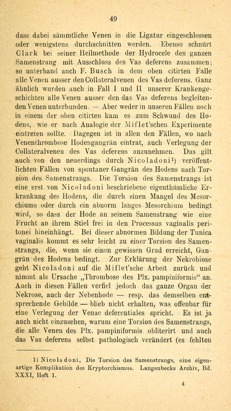 dass dabei säinmtliche Venen in die Ligatur eingeschlossen oder wenigstens durchschnitten werden. Ebenso schnürt Clark bei seiner Heilmethode der Hydrocele den ganzen Saraenstrang mit Ausschluss des Vas deferens zusammen; so unterband auch F. Busch in dem oben citirten Falle alle Venen ausser den Collateralvenen des Vas deferens. Ganz ähnlich wurden auch in Fall I und II unserer Krankenge- schichten alle Venen ausser den das Vas deferens begleiten- den Venen unterbunden, — Aber weder in unseren Fällen noch in einem der oben citirten kam es zum Schwund des Ho- dens, wie er nach Analogie der Miflet'schen Experimente eintreten sollte. Dagegen ist in allen den Fällen, wo nach Venenthrombose Hodengaugrän eintrat, auch Verlegung der Collateralvenen des Vas deferens anzunehmen. Das gilt auch von den neuerdings durch Nicoladonii) veröffent- lichten Fällen von spontaner Gangrän des Hodens nach Tor- sion des Samenstrangs. Die Torsion des Samenstrangs ist eine erst von Nicoladoni beschriebene eigenthümliche Er- krankung des Hodens, die durch einen Mangel des Mesor- chiums oder durch ein abnorm langes Mesorchium bedingt wird, so dass der Hode an seinem Samenstrang wie eine Frucht an ihrem Stiel frei in den Processus vaginalis peri- tonei hineinhängt. Bei dieser abnormen Bildung der Tunica vaginalis kommt es sehr leicht zu einer Torsion des Samen- strangs, die, wenn sie einen gewissen Grad erreicht, Gan- grän des Hodens bedingt. Zur Erklärung der Nekrobiose geht Nicoladoni auf die Miflet'sche Arbeit zurück und nimmt als Ursache „Thrombose des Pix. pampiniformis an. Auch in diesen Fällen verfiel jedoch das ganze Organ der Nekrose, auch der Nebenhode — resp. das demselben eü?fe- sprechende Gebilde — blieb nicht erhalten, was offenbar für eine Verlegung der Venae deferentiales spricht. Es ist ja auch nicht einzusehen, warum eine Torsion des Samenstrangs, die alle Venen des Pix. pampiniformis obliterirt und auch das Vas deferens selbst pathologisch verändert (es fehlten 1) Nicoladoni, Die Torsion des Samenstrangs, eine eigen- artige Komplikation des Kryptorchismus. Langenbecks Archiv, Bd. XXXI, Heft 1. 4