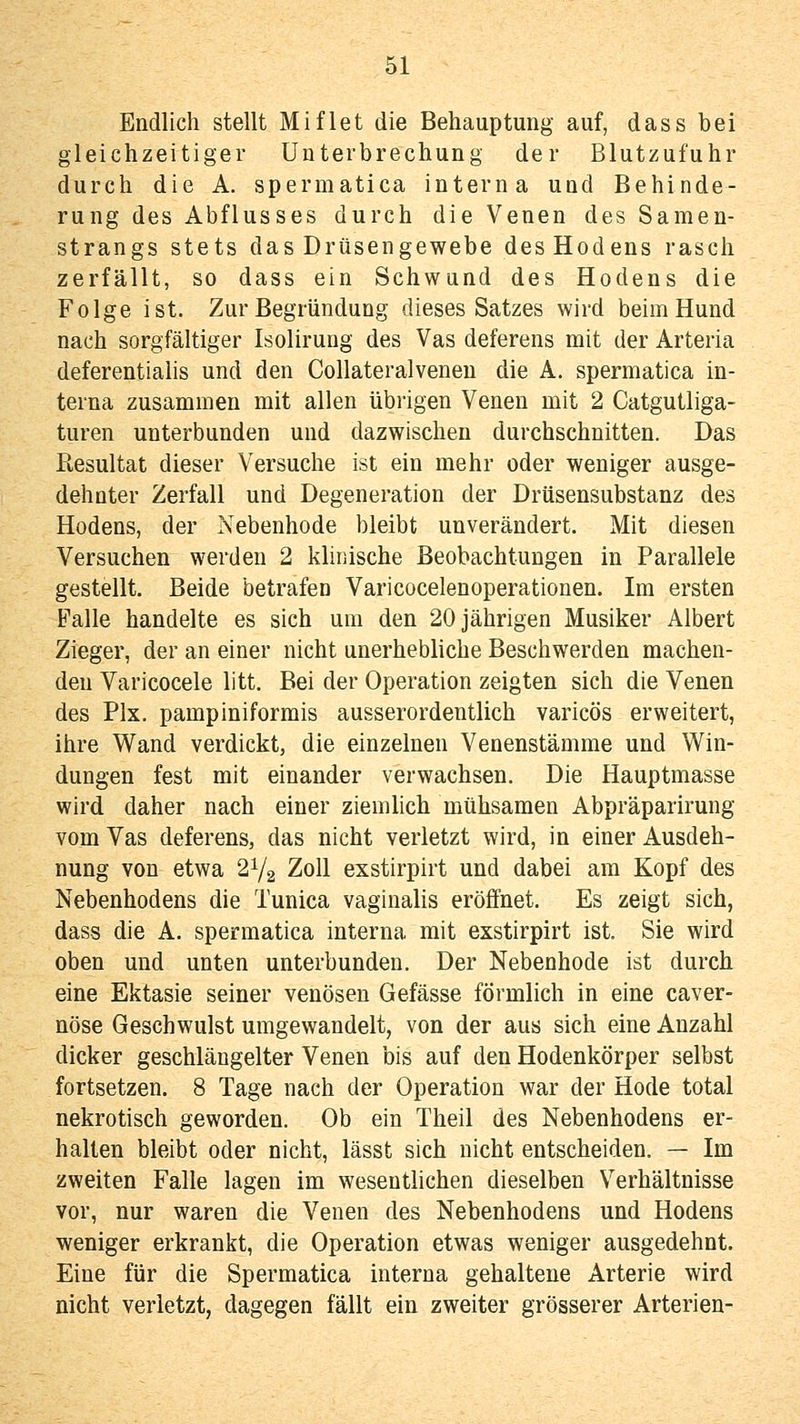 Endlich stellt Miflet die Behauptung auf, dass bei gleichzeitiger Unterbrechung der Blutzufuhr durch die A. spermatica interna und Behinde- rung des Abflusses durch die Venen des Samen- strangs stets das Drüsengewebe des Hodens rasch zerfällt, so dass ein Schwund des Hodens die Folge ist. Zur Begründung dieses Satzes wird beim Hund nach sorgfältiger Isolirung des Vas deferens mit der Arteria deferentialis und den Collateralvenen die A. spermatica in- terna zusammen mit allen übrigen Venen mit 2 Catgutliga- turen unterbunden und dazwischen durchschnitten. Das Resultat dieser Versuche ist ein mehr oder weniger ausge- dehnter Zerfall und Degeneration der Drüsensubstanz des Hodens, der Nebenhode bleibt unverändert. Mit diesen Versuchen werden 2 klinische Beobachtungen in Parallele gestellt. Beide betrafen Varicocelenoperationen. Im ersten Falle handelte es sich um den 20 jährigen Musiker Albert Zieger, der an einer nicht unerhebliche Beschwerden machen- den Varicocele litt. Bei der Operation zeigten sich die Venen des Pix. pampiniformis ausserordentlich varicös erweitert, ihre Wand verdickt, die einzelnen Venenstämme und Win- dungen fest mit einander verwachsen. Die Hauptmasse wird daher nach einer ziemlich mühsamen Abpräparirung vom Vas deferens, das nicht verletzt wird, in einer Ausdeh- nung von etwa 2Y2 Zoll exstirpirt und dabei am Kopf des Nebenhodens die Tunica vaginalis eröffnet. Es zeigt sich, dass die A. spermatica interna mit exstirpirt ist. Sie wird oben und unten unterbunden. Der Nebenhode ist durch eine Ektasie seiner venösen Gefässe förmlich in eine caver- nöse Geschwulst umgewandelt, von der aus sich eine Anzahl dicker geschlängelter Venen bis auf den Hodenkörper selbst fortsetzen. 8 Tage nach der Operation war der Hode total nekrotisch geworden. Ob ein Theil des Nebenhodens er- halten bleibt oder nicht, lässt sich nicht entscheiden. — Im zweiten Falle lagen im wesenthchen dieselben V^erhältnisse vor, nur waren die Venen des Nebenhodens und Hodens weniger erkrankt, die Operation etwas weniger ausgedehnt. Eine für die Spermatica interna gehaltene Arterie wird nicht verletzt, dagegen fällt ein zweiter grösserer Arterien-