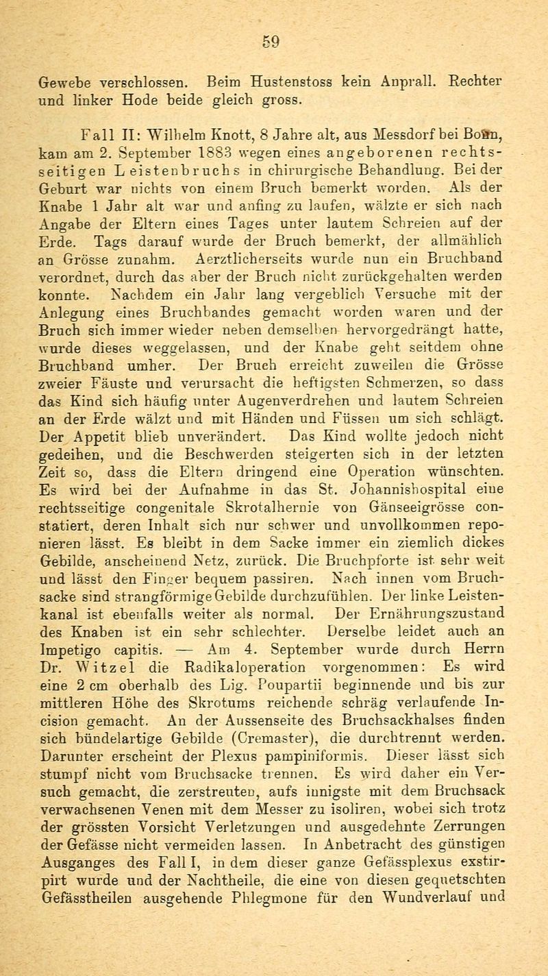 Gewebe verschlossen. Beim Hustenstoss kein Anprall. Rechter und linker Hode beide gleich gross. Fall 11: Wilhelm Knott, 8 Jahre alt, aus ]iIessdorf bei Bo&n, kam am 2. September 1883 wegen eines angeborenen rechts- seitigen Leistenbruchs in chirurgische Behandlung. Beider Geburt war nichts von einem Bruch bemerkt worden. Als der Knabe 1 Jahr alt war und anfing zu laufen, wälzte er sich nach Angabe der Eltern eines Tages unter lautem Schreien auf der Erde. Tags darauf wurde der Bruch bemerkt, der allmählich an Grösse zunahm. Aerztlicherseits wurde nun ein Bruchband verordnet, durch das aber der Brach nicht zurückgehalten werden konnte. Nachdem ein Jahr lang vergeblich Versuche mit der Anlegung eines Bruchbandes gemacht worden waren und der Bruch sich immer wieder neben demsellien hervorgedrängt hatte, wurde dieses weggelassen, und der Knabe gebt seitdem ohne Bruchband umher. Der Bruch erreicht zuweilen die Grösse zw-eier Fäuste und verursacht die heftigsten Schmerzen, so dass das Kind sich häufig unter Augenverdrehen und lautem Schreien an der Erde wälzt und mit Händen und Füssen um sich schlägt. Der Appetit blieb unverändert. Das Kind wollte jedoch nicht gedeihen, und die Beschwerden steigerten sich in der letzten Zeit so, dass die Eltern dringend eine Operation wünschten. Es wird bei der Aufnahme in das St. Johannishospital eine rechtsseitige congenitale Skrotalhernie von Gänseeigrösse con- statiert, deren Inhalt sich nur schwer und unvollkommen repo- nieren lässt. Es bleibt in dem Sacke immer ein ziemlich dickes Gebilde, anscheinend Netz, zurück. Die Bruchpforte ist sehr weit und lässt den Fini^er bequem passiren. Nach innen vom Bruch- sacke sind strangförraige Gebilde durchzufühlen. Der linke Leisten- kanal ist ebenfalls weiter als normal. Der Ernährungszustand des Knaben ist ein sehr schlechter. Derselbe leidet auch an Impetigo capitis. — Am 4. September wurde durch Herrn Dr. Witzel die Radikaloperation vorgenommen: Es wird eine 2 cm oberhalb des Lig. Poupartii beginnende und bis zur mittleren Höhe des Skrotums reichende schräg verlaufende Tn- cision gemacht. An der Aussenseite des Bruchsackhalses finden sich bündelartige Gebilde (Cremaster), die durchtrennt werden. Darunter erscheint der Plexus pampiniformis. Dieser lässt sich stumpf nicht vom Bruchsacke trennen. Es wird daher ein Ver- such gemacht, die zerstreuten, aufs innigste mit dem Bruchsack verwachsenen Venen mit dem Messer zu isoliren, wobei sich trotz der grössten Vorsicht Verletzungen und ausgedehnte Zerrungen der Gefässe nicht vermeiden lassen. In Anbetracht des günstigen Ausganges des Fall I, in dem dieser ganze Gefässplexus exstir- pirt wurde und der Nachtheile, die eine von diesen gequetschten Gefässtheilen ausgehende Phlegmone für den Wundverlauf und