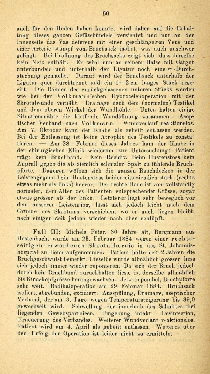 auch für den Hoden haben konnte, wird daher auf die Erhal- tung dieses ganzen Gefässbündels verzichtet und nur an der Innenseite das Vas deferens mit einer geschlängelten Vene und einer Arterie stumpf vom Bruchsack isolirt, was auch unschwer gelingt. Bei Eröffnung des Bruchsacks zeigt sich, dass derselbe kein Netz enthält. Er wird nun an seinem Halse mit Catgut unterbunden und unterhalb der Ligatur noch eine oo -Durch- stechung gemacht. Darauf wird der Bruchsack unterhalb der Ligatur quer durchtrennt und ein 1—2 cm langes Stück rese- cirt. Die Ränder des zurückgelassenen unteren Stücks werden wie bei der Volk mann'sehen Hydrocelenoperation mit der Skrotalwunde vernäht. Drainage nach dem (normalen) Testikel und dem oberen Winkel der Wundhöhle. Unten halten einige Situationsnähte die klaffende Wundöffnung zusammen. Asep- tischer Verband nach Volkmann. Wundverlauf reaktionslos. Am 7. Oktober kann der Knabe als geheilt entlassen werden. Bei der Entlassung ist keine Atrophie des Testikels zu consta- tieren. — Am 28. Februar dieses Jahres kam der Knabe in der chirurgischen Klinik wiederum zur Untersuchung: Patient trägt kein Bruchband. Kein Recidiv. Beim Hustenstoss kein Anprall gegen die als ziemlich schmaler Spalt zu fühlende Bruch- pforte. Dagegen wölben sich die ganzen Bauchdecken in der Leistengegend beim Hustenstoss beiderseits ziemlich stark (rechts etwas mehr als links) hervor. Der rechte Hode ist von vollständig normaler, dem Alter des Patienten entsprechender Grösse, sogar etwas grösser als der linke. Letzterer liegt sehr beweglich vor dem äusseren Leistenring, lässt sich jedoch leicht nach dem Grunde des Skrotums verschieben, wo er auch liegen bleibt, nach einiger Zeit jedoch wieder nach oben schlüpft. Fall III: Michels Peter, 30 Jahre alt, Bergmann aus Hostenbach, wurde am 23. Februar 1884 wegen einer rechts- seitigen erworbenen Skrotalhernie in das St. Johannis- hospital zu Bonn aufgenommen. Patient hatte seit 2 Jahren die Bruchgeschwulst bemerkt. Dieselbe wurde allmählich grösser, Hess sich jedoch immer wieder reponieren. Da sich der Bruch jedoch durch kein Bruchband zurückhalten Hess, ist derselbe allmählich bis Kindskopfgrösse herangewachsen. Jetzt reponibel, Bruchpforte sehr weit. Radikaloperation am 29. Februar 1884. Bruchsack isoliert, abgebunden, excidiert. Ausspülung, Drainage, aseptischer Verband, der am 3. Tage wegen Temperatursteigerung bis 39,0 gewechselt wird. Schwellung der innerhalb des Schnittes frei liegenden Gewebsparthieen. Umgebung intakt. Desinf'ection, Erneuerung des Verbandes. Weiterer Wundverlauf reaktionslos. Patient wird am 4. April als geheilt entlassen. Weiteres über den Erfolg der Operation ist leider nicht zu ermitteln.