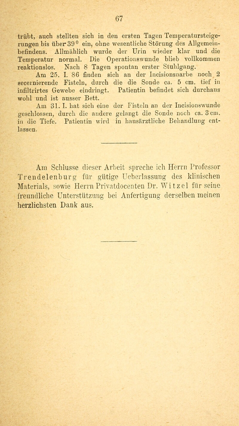 trübt, auch stellten sich io den ersten Tagen Temperatursteige- rungen bis über SS'' ein, ohne wesentliche Störung des Allgemein- befindens. Allmählich wurde der Urin wieder klar und die Temperatur normal. Die Operationswunde blieb vollkommen reaktionslos. Nach 8 Tagen spontan erster Stuhlgang. Am 25. I. 86 finden sich an der Incisionsuarbe noch 2 secernierende Fisteln, durch die die Sonde ca. 5 cm. tief in infiltrirtes Gewebe eindringt. Patientin befindet sich durchaus wohl und ist ausser Bett. Am 31. I. hat sich eine der Fisteln an der Incisionswunde geschlossen, durch die andere gelangt die Sonde noch ca. 3cai. in die Tiefe. Patientin wird in hausärztliche Behandlung ent- lassen. Am Schlüsse dieser Arbeit spreche ich Herrn Professor Trendelenburg für gütige Ueberlassung des klinischen Materials, sowie Herrn Privatdocenten Dr. Witzel für seine freundliche Unterstützung bei Anfertigung derselben meinen herzlichsten Dank aus.