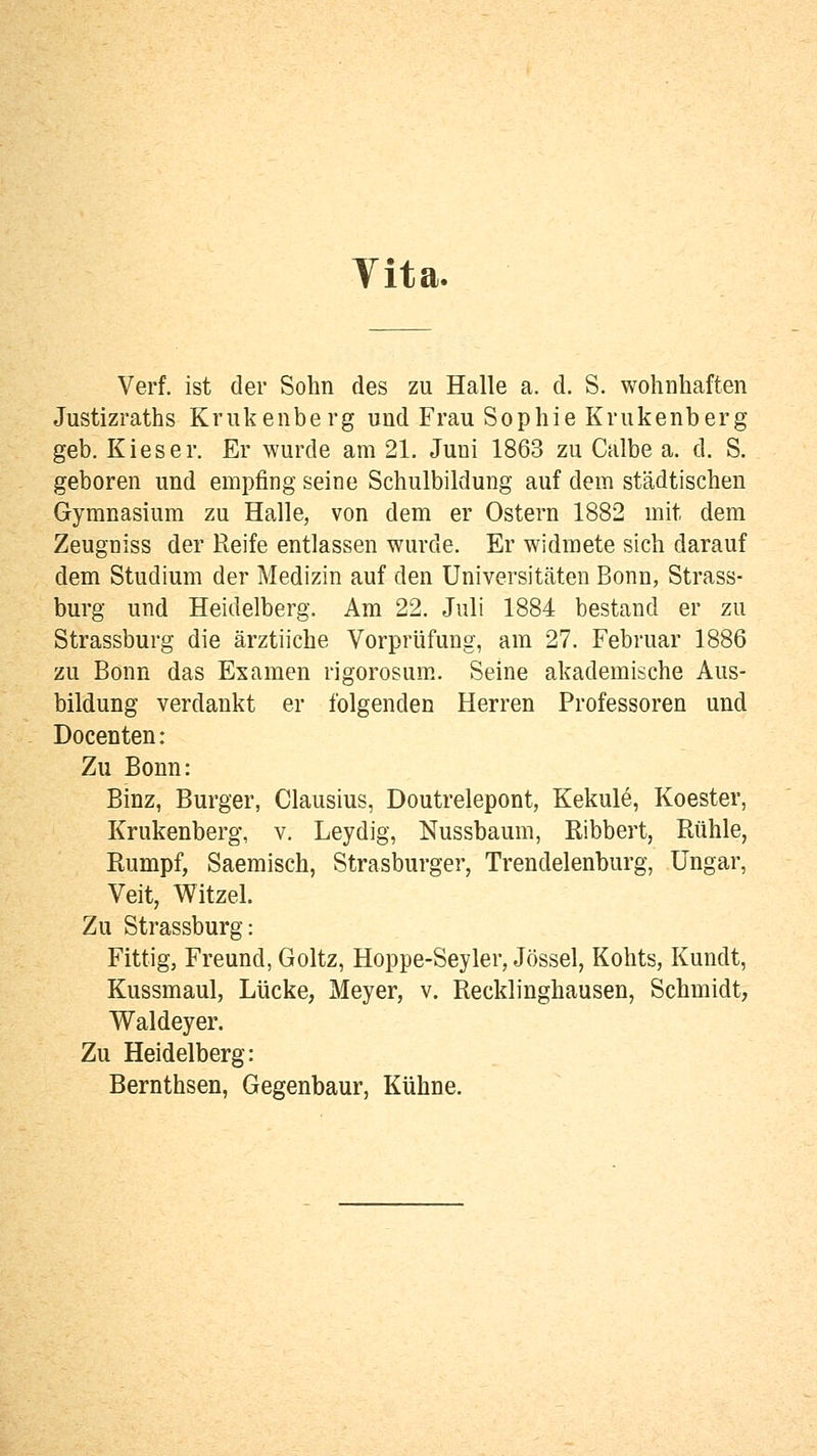 Vita. Verf. ist der Sohn des zu Halle a. d. S. wohnhaften Justizraths Krukenberg und Frau Sophie Krukenberg geb. Kies er. Er wurde am 21. Juni 1863 zu Calbe a. d. S. geboren und empfing seine Schulbildung auf dem städtischen Gymnasium zu Halle, von dem er Ostern 1882 mit dem Zeugniss der Reife entlassen wurde. Er widmete sich darauf dem Studium der Medizin auf den Universitcäten Bonn, Strass- burg und Heidelberg. Am 22. Juli 1884 bestand er zu Strassburg die ärztiiche Vorprüfung, am 27. Februar 1886 zu Bonn das Examen rigorosum. Seine akademische Aus- bildung verdankt er folgenden Herren Professoren und Docenten: Zu Bonn: Binz, Burger, Clausius, Doutrelepont, Kekule, Koester, Krukenberg, v. Leydig, Nussbaum, Ribbert, Rühle, Rumpf, Saemisch, Strasburger, Trendelenburg, Ungar, Veit, Witzel. Zu Strassburg: Fittig, Freund, Goltz, Hoppe-Seyler, Jössel, Kohts, Kundt, Kussmaul, Lücke, Meyer, v. Recklinghausen, Schmidt, Waldeyer. Zu Heidelberg: Bernthsen, Gegenbaur, Kühne.