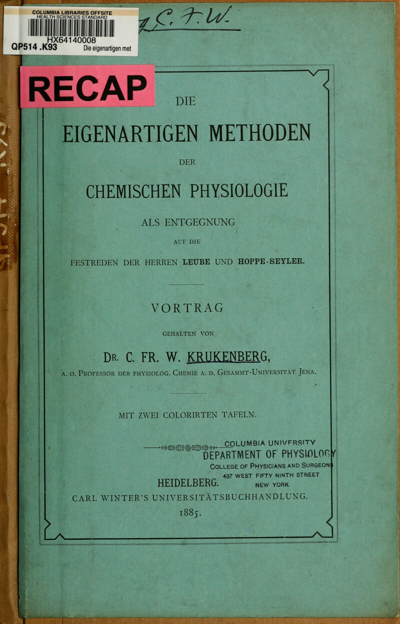 COLUMBIA LIBRARIES OFFSITE HEALTH SCIENCES STANDARD HX64140008 QP514 .K93 Die eigenartigen met V<!^^ jtmfranirKimumaatcxm RECAP „, EIGENARTIGEN METHODEN DER CHEMISCHEN PHYSIOLOGIE ALS ENTGEGNUNG AUF DIE FESTREDEN DER HERREN LEUBE UND HOPPE - SEYLER. V^ VORTRAG GEHALTEN VON Dr. c. fr. W. KRTIKENBERG. A. o. Professor der physiolog. Chemie a. d. Gesammt-Universität Jena. MIT ZWEI COLORIRTEN TAFELN. _^^,^^^^,^,,., COLUMBIA UNIVFRSITY ^^ ^DEPARTMENT OF PHYSlOLOGjr' College of Physicians and Surgeoni i 437 WEST FIFTY NINTH STREET HEIDELBERG. new yqrk L CARL WINTER'S UNIVERSITÄTSBUCHHANDLUNG. 1885. J