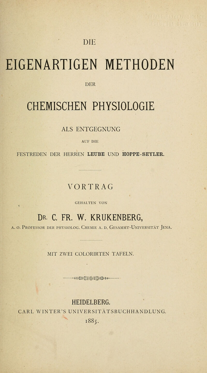 DIE EIGENARTIGEN METHODEN DER CHEMISCHEN PHYSIOLOGIE ALS ENTGEGNUNG FESTREDEN DER HERREN LEUBE UND HOPPE ■ SEYLER. VORTRAG GEHALTEN VON Dr. C. fr. W. KRUKENBERG, A. o. Professor der physiolog. Chemie a. d. Gesammt-Universität Jena. MIT ZWEI COLORIRTEN TAFELN. HEIDELBERG. CARL WINTER'S UNIVERSITÄTSßUCHHANDLUNG. 1885.