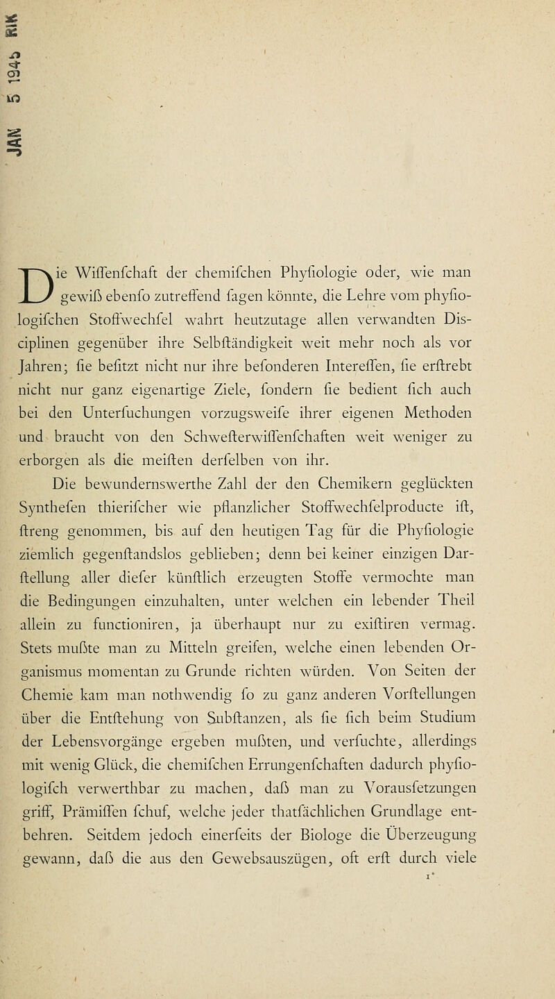 2« B r» Si- en HS. D ie Wiflenfchaft der chemifchen Phyfiologie oder, wie man gewiß ebenfo zutreffend Tagen Icönnte, die Lehre vom pliyfio- logifchen Stoffwechfel wahrt heutzutage allen verwandten Dis- ciplinen gegenüber ihre Selbfländigkeit weit mehr noch als vor Jahren; fie befitzt nicht nur ihre befonderen InterelTen, fie erftrebt nicht nur ganz eigenartige Ziele, fondern fie bedient fich auch bei den Unterfuchungen vorzugsweife ihrer eigenen Methoden und braucht von den Schwefterwiffenfchaften weit weniger zu erborgen als die meiflen derfelben von ihr. Die bewundernswerthe Zahl der den Chemikern geglückten Synthefen thierifcher wie pflanzhcher Stoffwechfelproducte ift, ftreng genommen, bis auf den heutigen Tag für die Phyfiologie ziemHch gegenftandslos gebHeben; denn bei keiner einzigen Dar- fteilung aller diefer künftlich erzeugten Stoffe vermochte man die Bedingungen einzuhalten, unter welchen ein lebender Theil allein zu functioniren, ja überhaupt nur zu exiftiren vermag. Stets mußte man zu Mitteln greifen, welche einen lebenden Or- ganismus momentan zu Grunde richten Mäirden. Von Seiten der Chemie kam man nothwendig fo zu ganz anderen Vorflellungen über die Entftehung von Subftanzen, als fie fich beim Studium der Lebensvorgänge ergeben mußten, und verfuchte, allerdings mit wenig Glück, die chemifchen Errungenfchaften dadurch phyfio- logifch verwerthbar zu machen, daß man zu Vorausfetzungen griff, PrämilTen fchuf, welche jeder thatfächlichen Grundlage ent- behren. Seitdem jedoch einerfeits der Biologe die Überzeugung gewann, daß die aus den Gewebsauszügen, oft erft durch viele