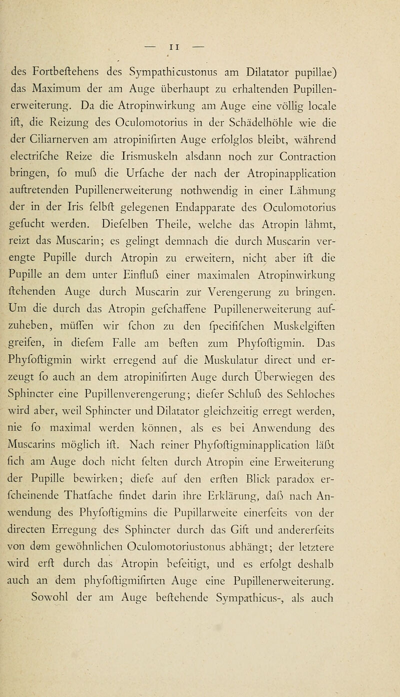 des Fortbeftehens des Sympathicustonus am Diktator pupillae) das Maximum der am Auge überhaupt zu erhaltenden Pupillen- erweiterung. Da die Atropinwirkung am Auge eine völlig locale ifl, die Reizung des Oculomotorius in der Schädelhöhle wie die der Ciliarnerven am atropinifnten Auge erfolglos bleibt, während electrifche Reize die Irismuskeln alsdann noch zur Contraction bringen, (o muß die Urfache der nach der AtropinappHcation auftretenden Pupillenerweiterung nothwendig in einer Lähmung der in der Iris felbft gelegenen Endapparate des Oculomotorius gefucht werden. Diefelben Theile, welche das Atropin lähmt, reizt das Muscarin; es gelingt demnach die durch Muscarin ver- engte Pupille durch Atropin zu erweitern, nicht aber ift die Pupille an dem unter Einfluß einer maximalen Atropinwirkung flehenden Auge durch Muscarin zur Verengerung zu bringen. Um die durch das Atropin gefchaffene Pupillenerweiterung auf- zuheben, müflen wir fchon zu den fpecififchen Muskelgiften greifen, in diefem Falle am heften zum Phyfoftigmin. Das Phyfoftigmin wirkt erregend auf die Muskulatur direct und er- zeugt fo auch an dem atropinifirten Auge durch Überwiegen des Sphincter eine Pupillenverengerung; diefer Schluß des Sehloches wird aber, weil Sphincter und Diktator gleichzeitig erregt werden, nie fo maximal werden können, als es bei Anwendung des Muscarins möglich ift. Nach reiner PhyfoftigminappHcation läßt fleh am Auge doch nicht feiten durch Atropin eine Erweiterung der Pupille bewirken; diefe auf den erften Blick paradox er- fcheinende Thatfache findet darin ihre Erklärung, daß nach An- wendung des Phyfoftigmins die Pupillarweite einerfeits von der directen Erregung des Sphincter durch das Gift und andererfeits von dem gewöhnlichen Oculomotoriustonus abhängt; der letztere wird erfl durch das Atropin befeitigt, und es erfolgt deshalb auch an dem phyfoftigmifirten Auge eine Pupillenerweiterung. Sowohl der am Auge beftehende Sympathicus-, als auch