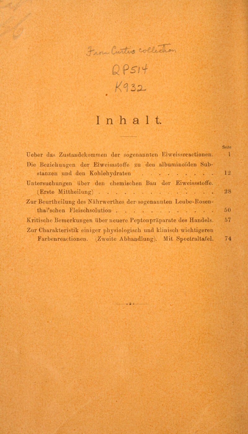 2 Psi ^ Inhalt. Seite lieber das Zustandekommen der sogenannten Eiweissreactionen. 1 Die Beziehungen der Eiweissstoffe zu den albuminoi'den Sub- stanzen und den Kohlehydraten 12 Untersuchungen über den chemischen Bau der Eiweissstoffe. (Erste Mittheilung) 28 Zur Beurtheilung des Nährwerthes der sogenannten Leube-Rosen- thal'schen Fleischsolution 50 Kritische Bemerkungen über neuere Peptonpräparate des Handels. 57 Zur Charakteristik einiger physiologisch und klinisch wichtigeren Farbenreactionen. (^Zweite Abhandlung). Mit Spectraltafel. 74