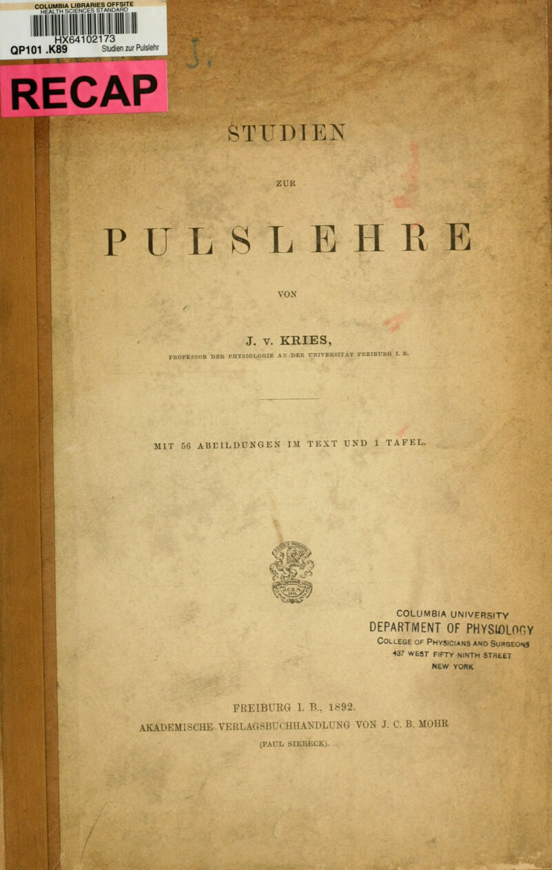 COLUMBIA LIBRARIES OFFSITE HEALTH SCI! ■ m HX64102173 QP101 .K89 Studien zur Pulslehr RECAP STXDTEN PULSLEHRE J. v. KRIES, PBOBBBBOB DER PHVSIOLOGra AX DER OIVEBSITAT IT.EIBrxG MIT 66 ABBILDUNGEN IM TEXT UND 1 TAFEL. *i*3& COLUMBIA UNIVERSITY DEPARTMENT OF PHYSIOLOHY College of Physicians and Surgeons 437 west fiftv ninth street NEW YORK FREIBÜRG I. B., 1-9-2. AKADEMISCHK VERLAG8BUCHHAT!n)LU»G VON J. C. B. MOHB (PAUL Ml.r.l.i K