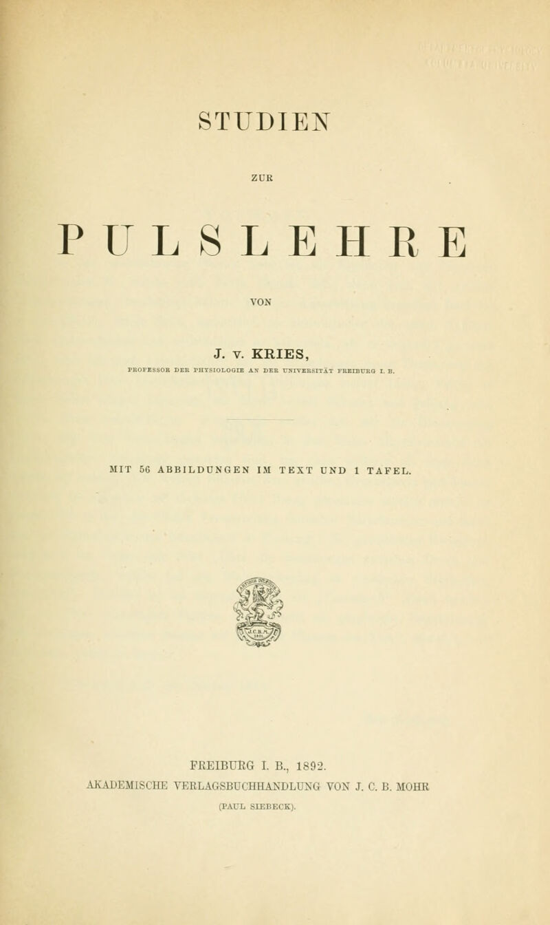 STUDIEN PULSLEHRE J. v. KRIES, PROFESSOR DER rHTSIOLOGIE AN DER UNIVERSITÄT FREIBUBG I. B. MIT 5G ABBILDUNGEN IM TEXT UND 1 TAFEL. FRKIBURG I. B., 1892. .YKAUKMlsi III. \ BBLAGSB1 I IMIANM.l NQ VON J. C. L\ MOHH