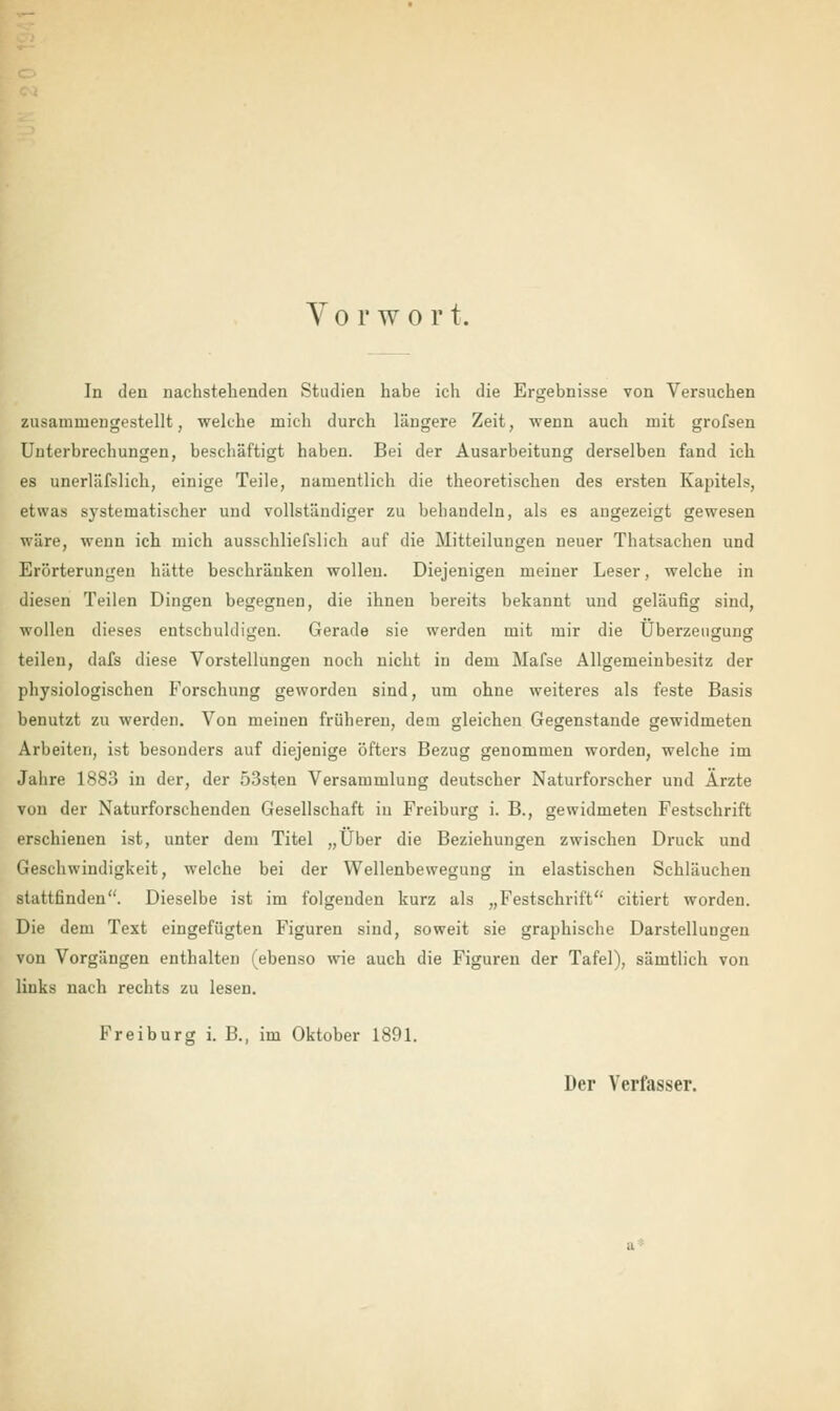 Vorwort. In den nachstehenden Studien habe ich die Ergebnisse von Versuchen zusammengestellt, welche mich durch längere Zeit, wenn auch mit grofsen Unterbrechungen, beschäftigt haben. Bei der Ausarbeitung derselben fand ich es unerläfslich, einige Teile, namentlich die theoretischen des ersten Kapitels, etwas systematischer und vollständiger zu behandeln, als es angezeigt gewesen wäre, wenn ich mich ausschliefslich auf die Mitteilungen neuer Thatsachen und Erörterungen hätte beschränken wollen. Diejenigen meiner Leser, welche in diesen Teilen Dingen begegnen, die ihnen bereits bekannt und geläufig sind, wollen dieses entschuldigen. Gerade sie werden mit mir die Überzeugung teilen, dafs diese Vorstellungen noch nicht in dem Mafse Allgemeinbesitz der physiologischen Forschung geworden sind, um ohne weiteres als feste Basis benutzt zu werden. Von meinen früheren, dem gleichen Gegenstande gewidmeten Arbeiten, ist besonders auf diejenige öfters Bezug genommen worden, welche im Jahre 1883 in der, der 53sten Versammlung deutscher Naturforscher und Ärzte von der Naturforschenden Gesellschaft in Freiburg i. B., gewidmeten Festschrift erschienen ist, unter dem Titel „Über die Beziehungen zwischen Druck und Geschwindigkeit, welche bei der Wellenbewegung in elastischen Schläuchen stattfinden. Dieselbe ist im folgenden kurz als „Festschrift citiert worden. Die dem Text eingefügten Figuren sind, soweit sie graphische Darstellungen von Vorgängen enthalten (ebenso wie auch die Figuren der Tafel), sämtlich von links nach rechts zu lesen. Freiburg i. B., im Oktober 1891. Der Verfasser.