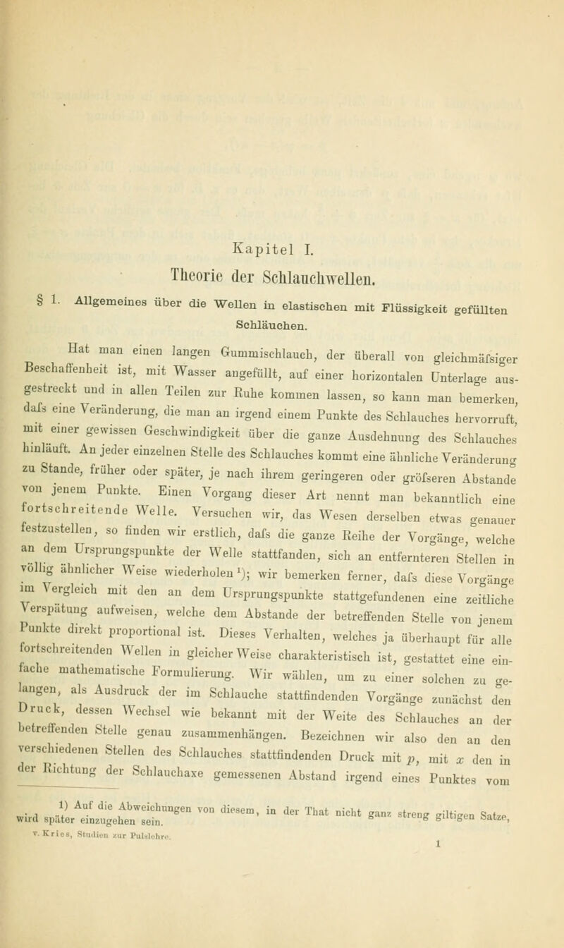 Theorie der Sclilauckwelleii. § 1. Allgemeines über die Wellen in elastischen mit Flüssigkeit gefüllten Schläuchen. Hat man einen langen Gummischlauch, der überall von gleichmäfsiger Beschaffenheit ist, mit Wasser angefüllt, auf einer horizontalen Unterlag aus- gestreckt und in allen Teilen zur Ruhe kommen lassen, so kann man bemerken dals eme Veränderung, die man an irgend einem Punkte des Schlauches hervorruft' mit einer gewissen Geschwindigkeit über die ganze Ausdehnung des Schlauches hinlauft. An jeder einzelnen Stelle des Schlauches kommt eine ähnliche Veränderung zu Stande, früher oder später, je nach ihrem geringeren oder gröfseren Abstände von jenem Punkte. Einen Vorgang dieser Art nennt man bekanntlich eine fortschreitende Welle. Versuchen wir, das Wesen derselben etwas genauer festzustellen, so finden wir erstlich, dafs die ganze Reihe der Vorgänge welche an dem Ursprungspunkte der Welle stattfanden, sich an entfernteren Stellen in völlig ähnhcher Weise wiederholen';; wir bemerken ferner, dafs diese Vorgänge im Vergleich mit den an dem Ursprungspunkte stattgefundenen eine zeitliche \ erspatung aufweisen, welche dem Abstände der betreffenden Stelle von jenem Punkte direkt proportional ist. Dieses Verhalten, welches ja überhaupt für alle ortschreitenden Wellen in gleicherweise charakteristisch ist, gestattet eine ein- fache mathematische Formulierung. Wir wählen, um zu einer solchen zu ge- igen, als Ausdruck der im Schlauche stattfindenden Vorgänge zunächst <Ten Druck, dessen Wechsel wie bekannt mit der Weite des Schlauches an der betreffenden Stelle genau zusammenhängen. Bezeichnen wir also den an den versclnedenen Stellen des Schlauches stattfindenden Druck mit p, mit * den in der Richtung der Schlauchaxe gemessenen Abstand irgend eines Punktes vom ** j^L^it*6*von tliesem'in der That nicht ■- -* •«»*- «* v. Kriea, Studien cur Pulalohn